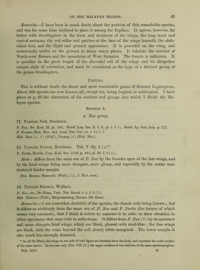 Remarks.—I have been in much doubt about tlie position of this remarkable species, and was for some time inclined to place it among the Papilios. It agrees, however, far better with Ornithoptera in the form and stoutness of the wings, the long stout and curved antennae, the red collar and patches at the base of the wings beneath, the abdo- minal fold, and the flight and general appearance. It is powerful on the wing, and occasionally settles on the ground in damp sunny places. It inhabits the interior of North-west Borneo and the mountains of West Sumatra. The female is unknown. It is peculiar in the great length of the discoidal cell of the wings and its altogether unique style of coloration, and must be considered as the type of a distinct group of the genus Ornithoptera. Papilio. This is without doubt the finest and most remarkable genus of Diurnal Lepidoptera. About 360 species are now known, all, except ten, being tropical or subtropical. I have given at p. 23 the characters of the sections and groups into which I divide the Ma- layan species. Section A. a. Nox group. 17. Papilio Nox, Swainson. P. Nox, S\v. Zool. 111. pi. 102; Horsf. Lep. Ins. E. I. C. pi. 1. f. 1; Boisd. Sp. Gen. Lep. p. 277* P. Neesius, Zink. Nov. Act. Acad. Nat. Cur. xv. t. 14. f. 1. Hab. Java (cf, $) (Wall.), Penang (<3) {Brit. Mus.). 18. Papilio Noctis, Hewitson. Tab. V. fig. 1 (c?)*. P. Noctis, Hewits. Proc. Zool. Soc. 1S59, p. 423, pi. 6G. f. 5 (?). Male : differs from the same sex of P. Nox by the broader apex of the fore wings, and by the hind wings being more elongate, more glossy, and especially by the entire non- dentated hinder margin. Hab. Borneo (Sarawak) (Wall.), (d, $ Mus. nost.) 19. Papilio Erebus, Wallace. P. Nox, var., De Ilaan, Verb. Nat. Gesch. t. 5. f. 3 ($). Hab. Malacca (Wall.), Banjermassing, Borneo [De Haan). Remarks.—I am somewhat doubtful of the species, the female only being known ; but it differs so strikingly from the same sex of R. Nox and P. Noctis (the former of which seems very constant), that I think it better to separate it in order to draw attention to other specimens that may exist in collections. It differs from P. Nox (?) by its narrower and more elongate hind wings, which are black, glossed with steel-blue; the fore wings are black, with the veins beyond the cell clearly white-margined. The lower margin is also much less strongly dentated. * In all the Plates, the wings on one side of each figure are detached from the body, and represent the under surface of the same insect. In one case only (Tab. VII. f.l.) the upper surfaces of two varieties of the same species are given. VOL. XXV. G