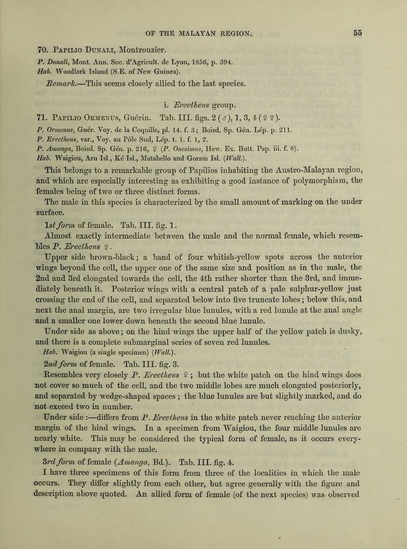 70. Papilio Dunali, Montrouzier. P. Dunali, Mont. Ann. Soc. d’Agricult. de Lyon, 1856, p. 394. Hab. Woodlark Island (S.E. of New Guinea). Remark.—This seems closely allied to the last species. i. Erectheus group. 71. Papilio Ormentts, Guerin. Tab. III. figs. 2 (d), 1, 3, 4 (2 ?). P. Ormenus, Guer. Yoy. de la Coquille, pi. 14. f. 3; Boisd. Sp. Gen. Lep. p. 211. P. Erectheus, var., Voy. au Pole Sud, Lep. t. 1. f. 1, 2. P. Amanga, Boisd. Sp. Gen. p. 216, $ (P. Onesimus, Hew. Ex. Butt. Pap. iii. f. 8). Hab. Waigiou, Aru Isl., Ke Isl., Matabello and Goram Isl. [Wall.). This belongs to a remarkable group of Papilios inhabiting the Austro-Malayan region, and which are especially interesting as exhibiting a good instance of polymorphism, the females being of two or three distinct forms. The male in this species is characterized by the small amount of marking on the under surface. form of female. Tab. III. fig. 1. Almost exactly intermediate between the male and the normal female, which resem- bles P. Erectheus $. Upper side brown-black; a band of four whitish-yellow spots across the anterior wings beyond the cell, the upper one of the same size and position as in the male, the 2nd and 3rd elongated towards the cell, the 4th rather shorter than the 3rd, and imme- diately beneath it. Posterior wings with a central patch of a pale sulphur-yellow just crossing the end of the cell, and separated below into five truncate lobes; below this, and next the anal margin, are two irregular blue lunules, with a red lunule at the anal angle and a smaller one lower down beneath the second blue lunule. Under side as above; on the hind wings the upper half of the yellow patch is dusky, and there is a complete submarginal series of seven red lunules. Hab. Waigiou (a single specimen) [Wall.). 2nd form of female. Tab. III. fig. 3. Resembles very closely P. Erectheus 2 ; but the white patch on the hind wings does not cover so much of the cell, and the two middle lobes are much elongated posteriorly, and separated by wedge-shaped spaces ; the blue lunules are but slightly marked, and do not exceed two in number. Under side :—differs from P. Erectheus in the white patch never reaching the anterior margin of the hind wings. In a specimen from Waigiou, the four middle lunules are nearly white. This may be considered the typical form of female, as it occurs every- where in company with the male. 3rdform of female {Amanga, Bd.). Tab. III. fig. 4. I have three specimens of this form from three of the localities in which the male occurs. They differ slightly from each other, but agree generally with the figure and description above quoted. An allied form of female (of the next species) was observed