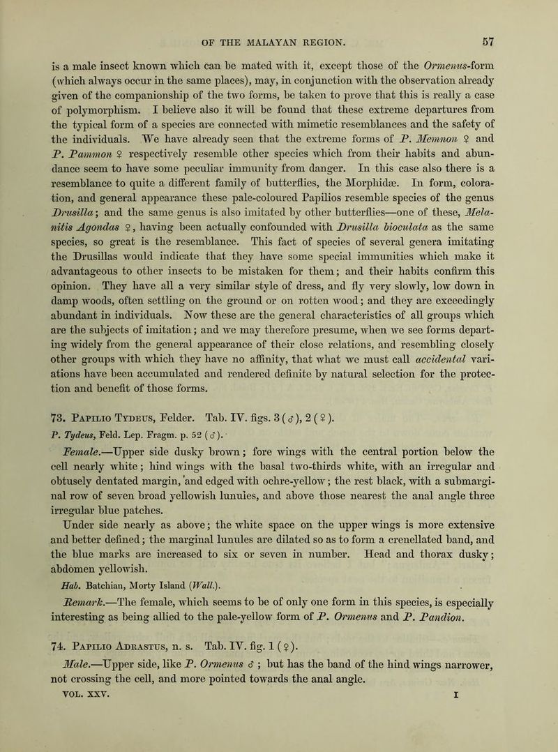 is a male insect known which can he mated with it, except those of the Ormenus-form (which always occur in the same places), may, in conjunction with the observation already given of the companionship of the two forms, be taken to prove that this is really a case of polymorphism. I believe also it will be found that these extreme departures from the typical form of a species are connected with mimetic resemblances and the safety of the individuals. We have already seen that the extreme forms of P. Memnon 2 and P. Pammon 2 respectively resemble other species which from their habits and abun- dance seem to have some peculiar immunity from danger. In this case also there is a resemblance to quite a different family of butterflies, the Morpliidac. In form, colora- tion, and general appearance these pale-coloured Papilios resemble species of the genus Drusilla; and the same genus is also imitated by other butterflies—one of these, 3fela- nitis Agondas 2 } having been actually confounded with Drusilla bioculata as the same species, so great is the resemblance. This fact of species of several genera imitating the Drusillas would indicate that they have some special immunities which make it advantageous to other insects to be mistaken for them; and their habits confirm this opinion. They have all a very similar style of dress, and fly very slowly, low down in damp woods, often settling on the ground or on rotten wood; and they are exceedingly abundant in individuals. Now these are the general characteristics of all groups which are the subjects of imitation; and we may therefore presume, when we see forms depart- ing widely from the general appearance of their close relations, and resembling closely other groups with which they have no affinity, that what we must call accidental vari- ations have been accumulated and rendered definite by natural selection for the protec- tion and benefit of those forms. 73. Papilio Tydeus, Pelder. Tab. IV. figs. 3 (s), 2 (2). P. Tydeus, Feld. Lep. Fragm. p. 52 (c?).' Female.—Upper side dusky brown; fore wings with the central portion below the cell nearly white; hind wings with the basal two-thirds white, with an irregular and obtusely dentated margin, 'and edged with oclire-yellow; the rest black, with a submargi- nal row of seven broad yellowish lunules, and above those nearest the anal angle three irregular blue patches. Under side nearly as above; the white space on the upper wings is more extensive and better defined; the marginal lunules are dilated so as to form a crenellated band, and the blue marks are increased to six or seven in number. Head and thorax dusky; abdomen yellowish. Hab. Batchian, Morty Island (Wall.). Remark.—The female, which seems to be of only one form in this species, is especially interesting as being allied to the pale-yellow form of P. Ormenus and P. Pandion. 74. Papilio Adrastus, n. s. Tab. IV. fig. 1(2)- Male.—Upper side, like P. Ormenus 6 ; but has the band of the hind wings narrower, not crossing the cell, and more pointed towards the anal angle. yol. xxv. I