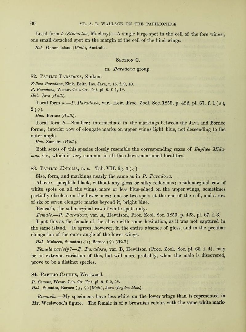 Local form b (Stlienelus, Macleay).—A single large spot in the cell of the fore wings; one small detached spot on the margin of the cell of the hind wings. Hub. Goram Island {Wall.), Australia. Section C. m. Paradoxa group. 82. Papilio Paradoxa, Zinken. Zelima Paradoxa, Zink. Beitr. Ins. Java, t. 15. f. 9, 10. P. Paradoxa, Westw. Cab. Or. Ent. pi. 9. f. 1, 1*. Hub. Java {Wall.). Local form a.—P. Paradoxa, var., Hew. Proc. Zool. Soc. 1859, p. 422, pi. 67. f. 1 (d1), 2(2). Hab. Borneo {Wall.). Local form b.—Smaller; intermediate in the markings between the Java and Borneo forms; interior row of elongate marks on upper wings light blue, not descending to the outer angle. Hab. Sumatra {Wall.). Both sexes of this species closely resemble the corresponding sexes of Fuplcea Mida- mus, Cr., which is very common in all the above-mentioned localities. 83. Papilio ^Enigma, n. s. Tab. VII. fig. 3 (d). Size, form, and markings nearly the same as in P. Paradoxa. Above :—purplish black, without any gloss or silky reflexions; a submarginal row of white spots on all the wings, more or less blue-edged on the upper wings, sometimes partially obsolete on the lower ones; one or two spots at the end of the cell, and a row of six or seven elongate marks beyond it, bright blue. Beneath, the submarginal row of white spots only. Female.—P. Paradoxa, var. A, Hewitson, Proc. Zool. Soc. 1859, p. 423, pi. 67. f. 3. I put this as the female of the above with some hesitation, as it was not captured in the same island. It agrees, however, in the entire absence of gloss, and in the peculiar elongation of the outer angle of the lower wings. Hab. Malacca, Sumatra (d); Borneo (?) [Wall.). Female variety ?—P. Paradoxa, var. B, Hewitson (Proc. Zool. Soc. pi. 66. f. 4), may be an extreme variation of this, hut will more probably, when the male is discovered, prove to he a distinct species. 84. Papilio Caunijs, Westwood. P. Caunus, Wesw. Cab. Or. Ent. pi. 9. f. 2, 2*. Hab. Sumatra, Borneo (tf, $) {Wall.), Java {Leyden Mus.). Remarks.—My specimens have less white on the lower wings than is represented in Mr. Westwood’s figure. The female is of a brownish colour, with the same white mark-