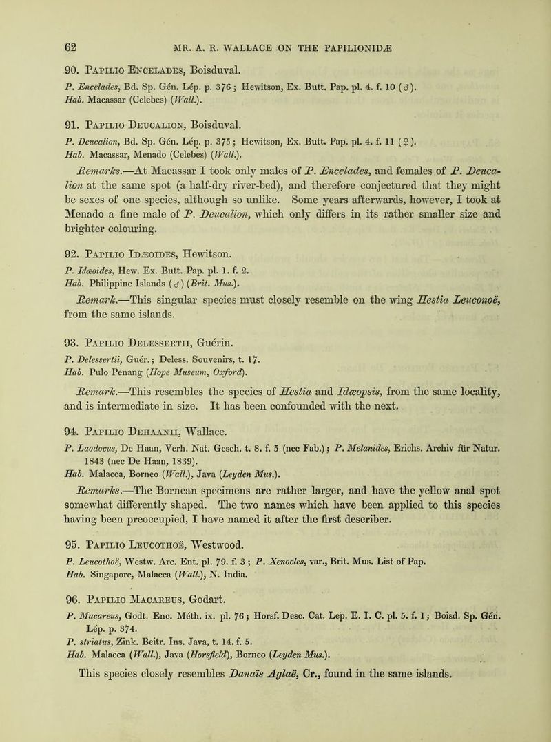 90. Papilio Encelades, Boisduyal. P. Encelades, Bd. Sp. Gen. Lep. p. 376; Hewitson, Ex. Butt. Pap. pi. 4. f. 10 (d). Hab. Macassar (Celebes) (Wall.). 91. Papilio Deucalion, Boisduyal. P. Deucalion, Bd. Sp. Gen. Lej). p. 375 ; Hewitson, Ex. Butt. Pap. pi. 4. f. 11 ($). Hab. Macassar, Menado (Celebes) {Wall.). Remarks.—At Macassar I took only males of P. Encelades, and females of P. Deuca- lion at the same spot (a half-dry river-bed), and therefore conjectured that they might be sexes of one species, although so unlike. Some years afterwards, however, I took at Menado a fine male of P. Deucalion, which only differs in its rather smaller size and brighter colouring. 92. Papilio Id^eoides, Hewitson. P. Idaeoides, Hew. Ex. Butt. Pap. pi. 1. f. 2. Hab. Philippine Islands (d) {Brit. Mus.). Remark.—This singular species must closely resemble on the wing Eestia Leuconoe, from the same islands. 93. Papilio Delessertii, Gudrin. P. Delessertii, Guer.; Deless. Souvenirs, t. 17. Hab. Pulo Penang {Hope Museum, Oxford). Remark.—This resembles the species of Eestia and Id<20f sis, from the same locality, and is intermediate in size. It has been confounded with the next. 94. Papilio Dehaanii, Wallace. P. Laodocus, De Haan, Verh. Nat. Gesch. t. 8. f. 5 (nec Fab.); P. Melanides, Erichs. Archiv fvir Natur. 1843 (nec De Haan, 1839). Hab. Malacca, Borneo {Wall), Java {Leyden Mus). Remarks.—The Bornean specimens are rather larger, and have the yellow anal spot somewhat differently shaped. The two names which have been applied to this species having been preoccupied, I have named it after the first describer. 95. Papilio Leucothoe, Westwood. P. Leucothoe, Westw. Arc. Ent. pi. 79. f. 3 ; P. Xenocles, var., Brit. Mus. List of Pap. Hab. Singapore, Malacca {Wall), N. India. 96. Papilio Macareus, Godart. P. Macareus, Godt. Enc. Meth. ix. pi. 76; Horsf. Desc. Cat. Lep. E. I. C. pi. 5. f. 1; Boisd. Sp. Gen. Lep. p. 374. P. striatus, Zink. Beitr. Ins. Java, t. 14. f. 5. Hab. Malacca {Wall), Java (Horsfield), Borneo {Leyden Mus). This species closely resembles Danais Aglae, Cr., found in the same islands.