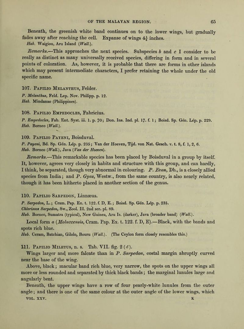 Beneath, the greenish white band continues on to the lower wings, but gradually fades away after reaching the cell. Expanse of wings inches. Hab. Waigiou, Aru Island (Wall.). Remarks.—This approaches the next species. Subspecies b and c I consider to be really as distinct as many universally received species, differing in form and in several points of coloration. As, however, it is probable that there are forms in other islands which may present intermediate characters, I prefer retaining the whole under the old specific name. 107. Papilio Melanthus, Eelder. P. Melanthus, Feld. Lep. Nov. Philipp, p. 12. Hab. Mindanao (Philippines). 108. Papilio Empedocles, Eabricius. P. Empedocles, Fab. Ent. Syst. iii. 1. p. 70; Don. Ins. Ind. pi. 17. f. 1; Boisd. Sp. Gen. Lep. p. 229. Hab. Borneo [Wall.). 109. Papilio Payeni, Boisduval. P. Payeni, Bd. Sp. Gen. Lep. p. 235; Van der Hoeven, Tijd. von Nat. Gesch. v. t. 8, f. 1, 2, 6. Hab. Borneo [Wall.), Java (Van der Hoeven). Remarks.—This remarkable species has been placed by Boisduval in a group by itself. It, however, agrees very closely in habits and structure with this group, and can hardly, I think, be separated, though very abnormal in colouring. P. Evan, Db., is a closely allied species from India; and P. Grijas, Westw., from the same country, is also nearly related, though it has been hitherto placed in another section of the genus. 110. Papilio Sarpedon, Linnaeus. P. Sarpedon, L.; Cram. Pap. Ex. t. 122. f. D, E.; Boisd. Sp. Gen. Lep. p. 235. Chlorisses Sarpedon, Sw., Zool. 111. 2nd ser. pi. 89. Hab. Borneo, Sumatra (typical), New Guinea, Aru Is. (darker), Java (broader band) [Wall.). Local form a (Moluccensis, Cram. Pap. Ex. 1.122. f. D, E).—Black, with the bands and spots rich blue. Hab. Ceram, Batchian, Gilolo, Bouru [Wall.). (The Ceylon form closely resembles this.) 111. Papilio Miletus, n. s. Tab. VII. fig. 2 (d). Wings larger and more falcate than in P. Sarpedon, costal margin abruptly curved near the base of the wing. Above, black; macular band rich blue, very narrow, the spots on the upper wings all more or less rounded and separated by thick black bands; the marginal lunules large and angularly bent. Beneath, the upper wings have a row of four pearly-white lunules from the outer angle; and there is one of the same colour at the outer angle of the lower wings, which VOL. xxv. K