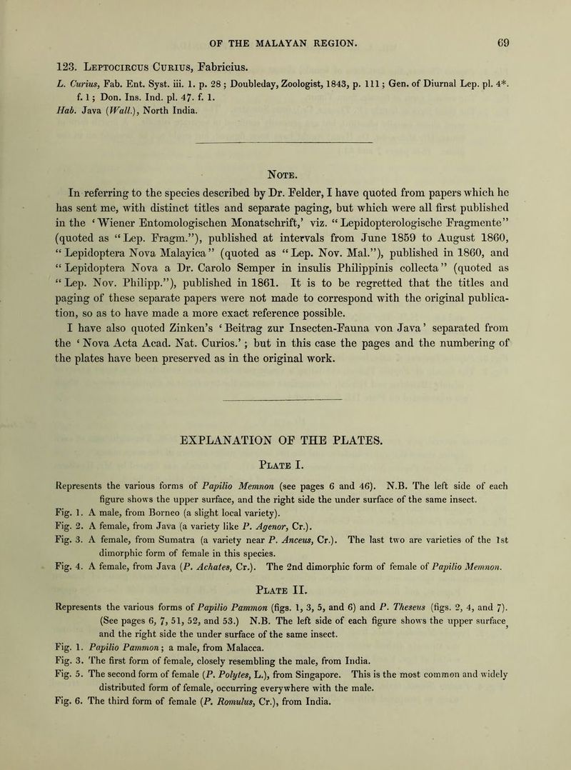 123. Leptocircus Curius, Fabricius. L. Curius, Fab. Ent. Syst. iii. 1. p. 28 ; Doubleday, Zoologist, 1843, p. Ill; Gen. of Diurnal Lep. pi. 4*. f. 1 ; Don. Ins. Ind. pi. 47- f. 1. Hab. Java {Wall.), North India. Note. In referring to the species described by Dr. Felder, I have quoted from papers which he has sent me, with distinct titles and separate paging, but which were all first published in the ‘ Wiener Entomologischen Monatschrift,’ viz. “ Lepidopterologische Fragmente” (quoted as “Lep. Fragm.”), published at intervals from June 1859 to August 1860, “ Lepidoptera Nova Malayica” (quoted as “Lep. Nov. Mai.”), published in 1860, and “Lepidoptera Nova a Dr. Carolo Semper in insulis Philippinis collecta” (quoted as “Lep. Nov. Philipp.”), published in 1861. It is to be regretted that the titles and paging of these separate papers were not made to correspond with the original publica- tion, so as to have made a more exact reference possible. I have also quoted Zinken’s ‘ Beitrag zur Insecten-Fauna von Java ’ separated from the c Nova Acta Acad. Nat. Curios.’; but in this case the pages and the numbering of the plates have been preserved as in the original work. EXPLANATION OF THE PLATES. Plate I. Represents the various forms of Papilio Memnon (see pages 6 and 46). N.B. The left side of each figure shows the upper surface, and the right side the under surface of the same insect. Fig. 1. A male, from Borneo (a slight local variety). Fig. 2. A female, from Java (a variety like P. Agenor, Cr.). Fig. 3. A female, from Sumatra (a variety near P. Anceus, Cr.). The last two are varieties of the 1st dimorphic form of female in this species. Fig. 4. A female, from Java (P. Achates, Cr.). The 2nd dimorphic form of female of Papilio Memnon. Plate II. Represents the various forms of Papilio Pammon (figs. 1, 3, 5, and 6) and P. Theseus (figs. 2, 4, and 7). (See pages 6, 7, 51, 52, and 53.) N.B. The left side of each figure shows the upper surface^ and the right side the under surface of the same insect. Fig. 1. Papilio Pammon', a male, from Malacca. Fig. 3. The first form of female, closely resembling the male, from India. Fig. 5. The second form of female (P. Polytes, L.), from Singapore. This is the most common and widely distributed form of female, occurring everywhere with the male. Fig. 6. The third form of female (P. Romulus, Cr.), from India.