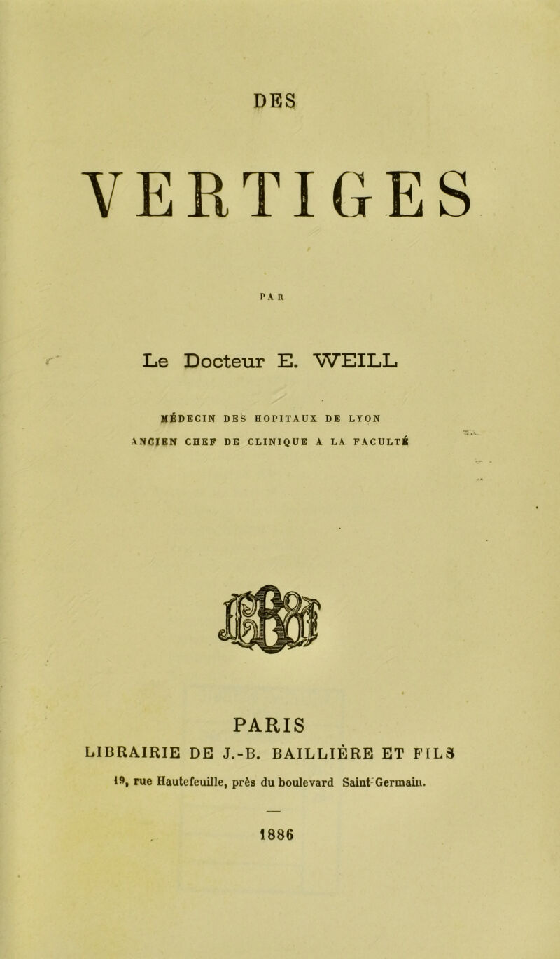 DES VERTIGES PA R Le Docteur E. WEILL MÉDECIN DES HOPITAUX DE LYON 3'. ANCIEN CHEF DE CLINIQUE A LA FACULTÉ PARIS LIBRAIRIE DE J.-B. BAILLIÈRE ET FILS 19, rue Hautefeuille, près du boulevard Saint Germain. 1886