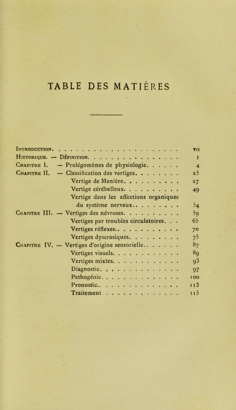 TABLE DES MATIÈRES Introduction yii Historique. — Définition i Chapitre I. — Prolégomènes de physiologie 4 Chapitre II. — Classification des vertiges 25 Vertige de Menière 27 Vertige cérébelleux 49 Vertige dans les affections organiques du système nerveux 54 Chapitre III. — Vertiges des névroses 59 Vertiges par troubles circulatoires. . . 65 Vertiges réflexes 70 Vertiges dyscrasiques 75 Chapitre IV. — Vertiges d’origine sensorielle 87 Vertiges visuels 89 Vertiges mixtes 93 Diagnostic 97 Pathogénie 100 Pronostic 113 Traitement 115