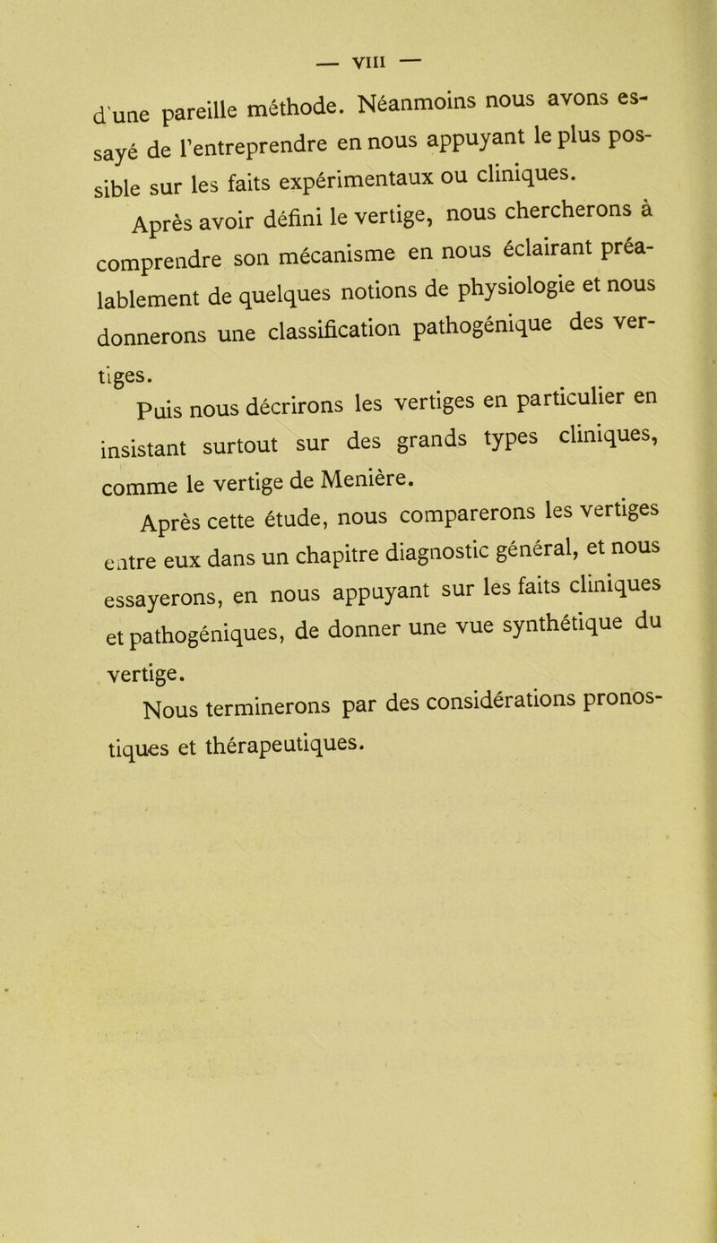 d'une pareille méthode. Néanmoins nous avons es- sayé de l’entreprendre en nous appuyant le plus pos- sible sur les faits expérimentaux ou cliniques. Après avoir défini le vertige, nous chercherons a comprendre son mécanisme en nous éclairant préa- lablement de quelques notions de physiologie et nous donnerons une classification pathogéntque des ver- tlgeS - Puis nous décrirons les vertiges en particulier en insistant surtout sur des grands types cliniques, comme le vertige de Menière. Après cette étude, nous comparerons les vertiges entre eux dans un chapitre diagnostic général, et nous essayerons, en nous appuyant sur les faits cliniques et pathogéniques, de donner une vue synthétique du vertige. Nous terminerons par des considérations pronos- tiques et thérapeutiques.