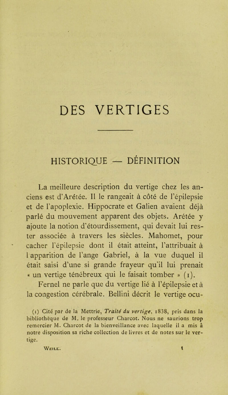 DES VERTIGES HISTORIQUE — DÉFINITION La meilleure description du vertige chez les an- ciens est d’Arétée. Il le rangeait à côté de l'épilepsie et de l’apoplexie. Hippocrate et Galien avaient déjà parlé du mouvement apparent des objets. Arétée y ajoute la notion d’étourdissement, qui devait lui res- ter associée à travers les siècles. Mahomet, pour cacher l’épilepsie dont il était atteint, l’attribuait à 1 apparition de l’ange Gabriel, à la vue duquel il était saisi d’une si grande frayeur qu’il lui prenait « un vertige ténébreux qui le faisait tomber » (i). Fernel ne parle que du vertige lié à l’épilepsie et à la congestion cérébrale. Bellini décrit le vertige ocu- (1) Cité par de la Mettrie, Traité du vertige, 1838, pris dans la bibliothèque de M. le professeur Charcot. Nous ne saurions trop remercier M. Charcot de la bienveillance avec laquelle il a mis à notre disposition sa riche collection de livres et de notes sur le ver- tige.