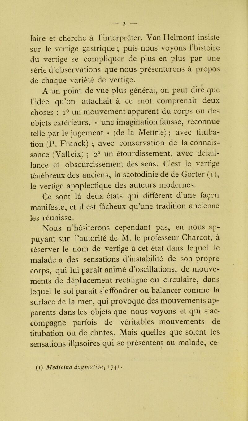 faire et cherche à l’interpréter. Van Helmont insiste sur le vertige gastrique -, puis nous voyons l’histoire du vertige se compliquer de plus en plus par une série d’observations que nous présenterons à propos de chaque variété de vertige. A un point de vue plus général, on peut dire que l’idée qu’on attachait à ce mot comprenait deux choses : i° un mouvement apparent du corps ou des objets extérieurs, « une imagination fausse, reconnue telle par le jugement » (de la Mettrie) ; avec tituba- tion (P. Franck) -, avec conservation de la connais- sance (Valleix) ; 2° un étourdissement, avec défail- lance et obscurcissement des sens. C’est le vertige ténébreux des anciens, la scotodinie de de Gorter (î), le vertige apoplectique des auteurs modernes. Ce sont là deux états qui diffèrent d’une façon manifeste, et il est fâcheux qu’une tradition ancienne les réunisse. Nous n’hésiterons cependant pas, en nous ap- puyant sur l’autorité de M. le professeur Charcot, à réserver le nom de vertige à cet état dans lequel le malade a des sensations d’instabilité de son propre corps, qui lui paraît animé d’oscillations, de mouve- ments de déplacement rectiligne ou circulaire, dans lequel le sol paraît s’effondrer ou balancer comme la surface de la mer, qui provoque des mouvements ap- parents dans les objets que nous voyons et qui s’ac- compagne parfois de véritables mouvements de titubation ou de chutes. Mais quelles que soient les sensations illusoires qui se présentent au malade, ce- (i) Medicina dogmatica, 1741-