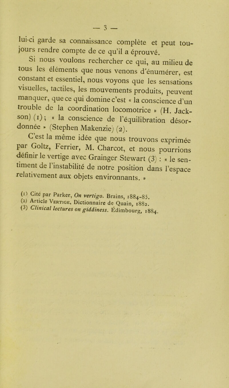 lui-ci gai de sa connaissance complète et peut tou- jours lendre compte de ce qu’il a éprouvé. Si nous voulons rechercher ce qui, au milieu de tous les éléments que nous venons d'énumérer, est constant et essentiel, nous voyons que les sensations visuelles, tactiles, les mouvements produits, peuvent manquer, que ce qui domine c’est « la conscience d’un trouble de la coordination locomotrice » (H. Jack- son) (0 5 (< la conscience de l’équilibration désor- donnée » (Stephen Makenzie) (2). C’est la même idée que nous trouvons exprimée par Goltz, Ferrier, M. Charcot, et nous pourrions définir le vertige avec Grainger Stewart (3) : « le sen- timent de 1 instabilité de notre position dans l’espace relativement aux objets environnants. » (O Cité par Parker, On vertigo. Brains, 1884-85. (2) Article Vertige, Dictionnaire de Quain, 1882. F) Clinical lectures on giddiness. Edimbourg, 1884.