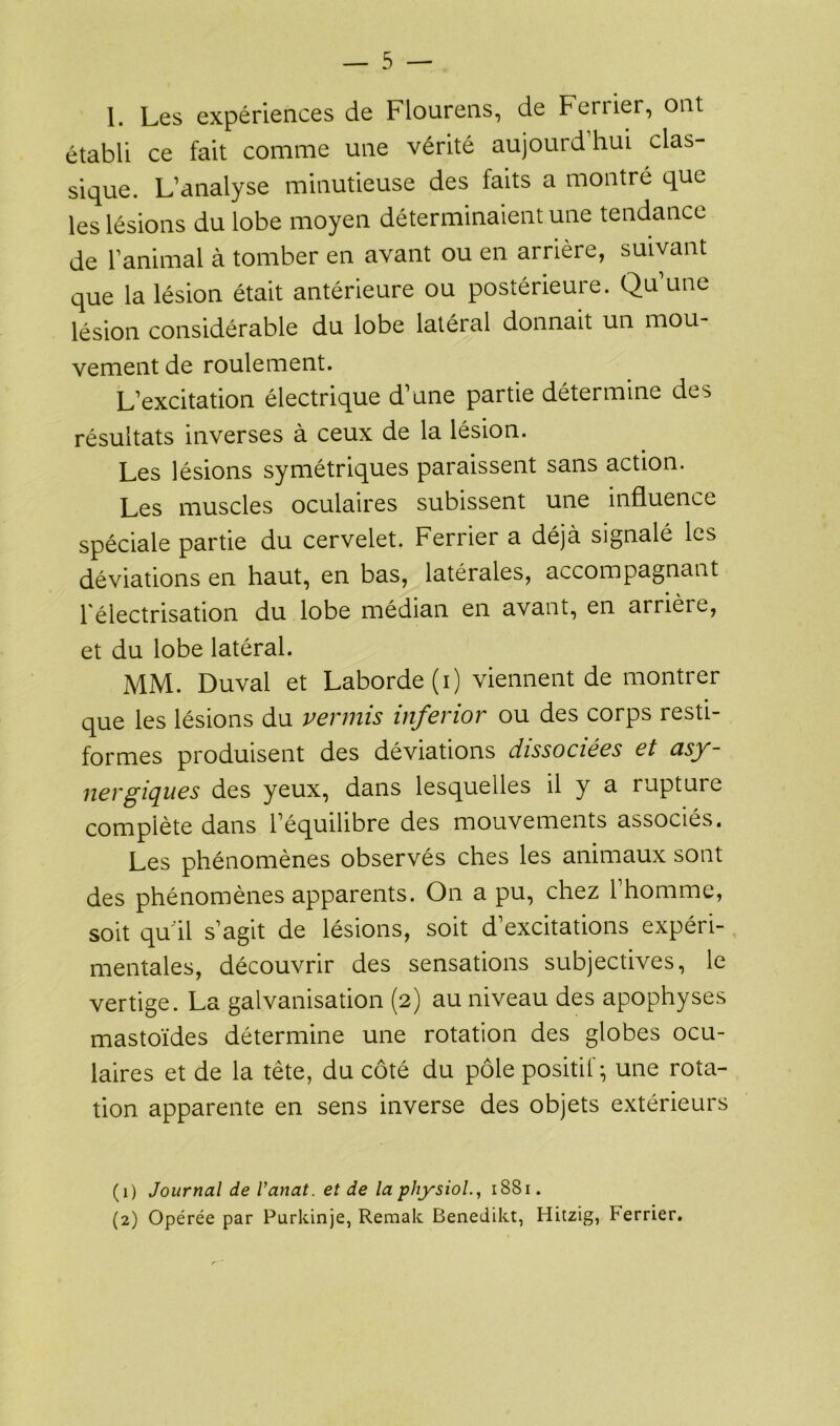 1. Les expériences de Flourens, de Ferrier, ont établi ce fait comme une vérité aujourd’hui clas- sique. L’analyse minutieuse des faits a montré que les lésions du lobe moyen déterminaient une tendance de l’animal à tomber en avant ou en arrière, suivant que la lésion était antérieure ou postérieure. Qu’une lésion considérable du lobe latéral donnait un mou- vement de roulement. L’excitation électrique d’une partie détermine des résultats inverses à ceux de la lésion. Les lésions symétriques paraissent sans action. Les muscles oculaires subissent une influence spéciale partie du cervelet. Ferrier a déjà signalé les déviations en haut, en bas, latérales, accompagnant l'électrisation du lobe médian en avant, en arrière, et du lobe latéral. MM. Duval et Laborde (i) viennent de montrer que les lésions du permis inferior ou des corps resti- formes produisent des déviations dissociées et asy- nergiques des yeux, dans lesquelles il y a rupture complète dans l’équilibre des mouvements associés. Les phénomènes observés ches les animaux sont des phénomènes apparents. On a pu, chez l’homme, soit qu'il s’agit de lésions, soit d’excitations expéri- mentales, découvrir des sensations subjectives, le vertige. La galvanisation (2) au niveau des apophyses mastoïdes détermine une rotation des globes ocu- laires et de la tête, du côté du pôle positif-, une rota- tion apparente en sens inverse des objets extérieurs (1) Journal de Vanat. et de la physiol1881. (2) Opérée par Purkinje, Remak Benedikt, Hitzig, terrier.