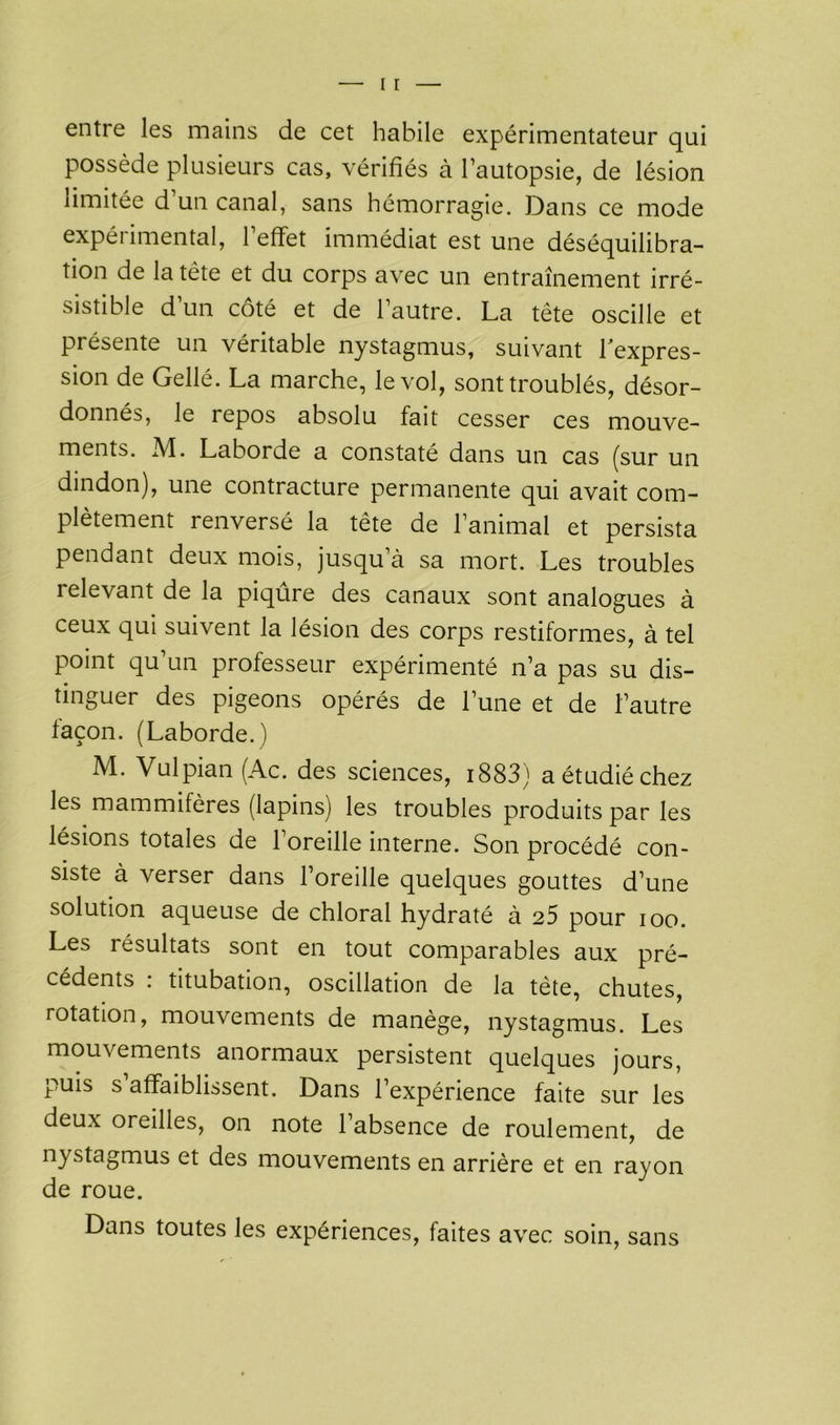 entre les mains de cet habile expérimentateur qui possède plusieurs cas, vérifiés à l’autopsie, de lésion limitée d un canal, sans hémorragie. Dans ce mode expérimental, l’effet immédiat est une déséquilibra- tion de la tête et du corps avec un entraînement irré- sistible d’un côté et de l’autre. La tête oscille et présente un véritable nystagmus, suivant hexpres- sion de Gellé. La marche, le vol, sont troublés, désor- donnés, le repos absolu fait cesser ces mouve- ments. M. Laborde a constaté dans un cas (sur un dindon), une contracture permanente qui avait com- plètement renversé la tête de l’animal et persista pendant deux mois, jusqu’à sa mort. Les troubles relevant de la piqûre des canaux sont analogues à ceux qui suivent la lésion des corps restiformes, à tel Point qu’un professeur expérimenté n’a pas su dis- tinguer des pigeons opérés de l’une et de l’autre façon. (Laborde.) M. Vulpian (Ac. des sciences, 1883) a étudié chez les mammifères (lapins) les troubles produits par les lésions totales de l’oreille interne. Son procédé con- siste à verser dans l’oreille quelques gouttes d’une solution aqueuse de chloral hydraté à 25 pour ioo. Les résultats sont en tout comparables aux pré- cédents : titubation, oscillation de la tète, chutes, rotation, mouvements de manège, nystagmus. Les mouvements anormaux persistent quelques jours, puis s affaiblissent. Dans l’expérience faite sur les deux oreilles, on note 1 absence de roulement, de nystagmus et des mouvements en arrière et en rayon de roue. Dans toutes les expériences, faites avec soin, sans