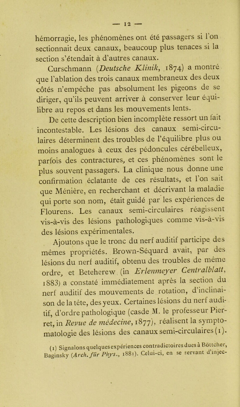 hémorragie, les phénomènes ont été passagers si l'on sectionnait deux canaux, beaucoup plus tenaces si la section s’étendait à d’autres canaux. Curschmann [Deutsche Klinik, 1874) a montré que l’ablation des trois canaux membraneux des deux côtés n’empêche pas absolument les pigeons de se diriger, qu’ils peuvent arriver à conserver leur équi- libre au repos et dans les mouvements lents. De cette description bien incomplète ressort un lait incontestable. Les lésions des canaux semi-circu- laires déterminent des troubles de l’équilibre plus ou moins analogues à ceux des pédoncules cérébelleux, parfois des contractures,, et ces phénomènes sont le plus souvent passagers. La clinique nous donne une confirmation éclatante de ces résultats, et 1 on sait que Ménière, en recherchant et décrivant la maladie qui porte son nom, était guidé par les expériences de Flourens. Les canaux semi-circulaires réagissent vis-à-vis des lésions pathologiques comme vis-à-vis des lésions expérimentales. Ajoutons que le tronc du nerf auditif participe des mêmes propriétés. Brown-Séquard a\ait, pai des lésions du nerf auditif, obtenu des troubles de même ordre, et Beteherew (in Erlenmeyer Centralblatt, 1883) a constaté immédiatement après la section du nerf auditif des mouvements de rotation, d inclinai- son de la tète, des yeux. Certaines lésions du nerf audi- tif, d’ordre pathologique (casde M. le professeui Piei- ret, in Revue de médecine, 1877), réalisent la sympto- matologie des lésions des canaux semi-circulaires (1). ( 1 ) Signalons quelques expériences contradictoires dues à Boucher, Baginsky {Arch./ilr Phys., 1881). Celui-ci, en se servant d’injec-