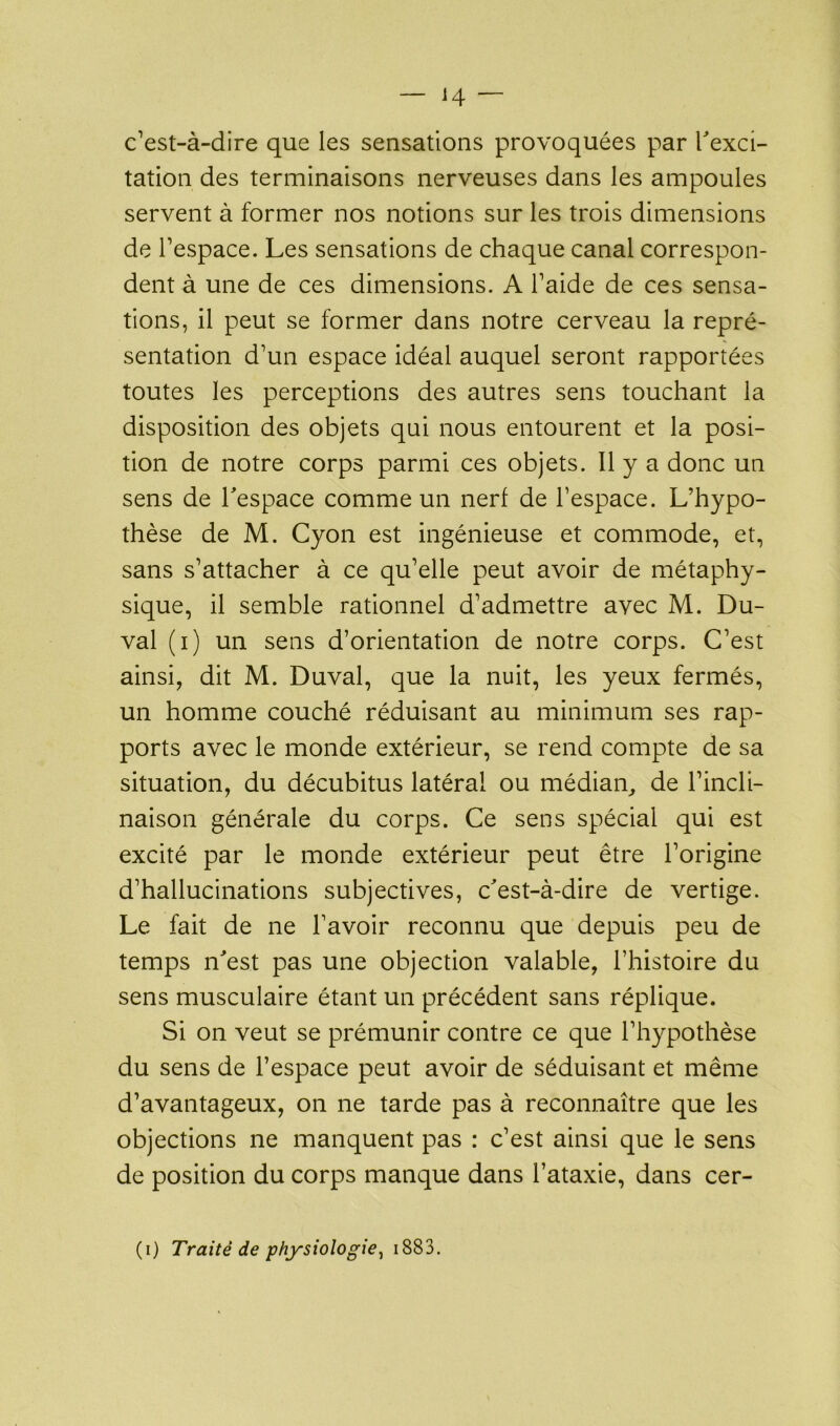 c’est-à-dire que les sensations provoquées par l'exci- tation des terminaisons nerveuses dans les ampoules servent à former nos notions sur les trois dimensions de l’espace. Les sensations de chaque canal correspon- dent à une de ces dimensions. A l’aide de ces sensa- tions, il peut se former dans notre cerveau la repré- sentation d’un espace idéal auquel seront rapportées toutes les perceptions des autres sens touchant la disposition des objets qui nous entourent et la posi- tion de notre corps parmi ces objets. Il y a donc un sens de l'espace comme un nerf de l’espace. L’hypo- thèse de M. Cyon est ingénieuse et commode, et, sans s’attacher à ce qu’elle peut avoir de métaphy- sique, il semble rationnel d’admettre avec M. Du- val (i) un sens d’orientation de notre corps. C’est ainsi, dit M. Duval, que la nuit, les yeux fermés, un homme couché réduisant au minimum ses rap- ports avec le monde extérieur, se rend compte de sa situation, du décubitus latéral ou médian, de l’incli- naison générale du corps. Ce sens spécial qui est excité par le monde extérieur peut être l’origine d’hallucinations subjectives, c'est-à-dire de vertige. Le fait de ne l’avoir reconnu que depuis peu de temps n'est pas une objection valable, l’histoire du sens musculaire étant un précédent sans réplique. Si on veut se prémunir contre ce que l’hypothèse du sens de l’espace peut avoir de séduisant et même d’avantageux, on ne tarde pas à reconnaître que les objections ne manquent pas : c’est ainsi que le sens de position du corps manque dans l’ataxie, dans cer-