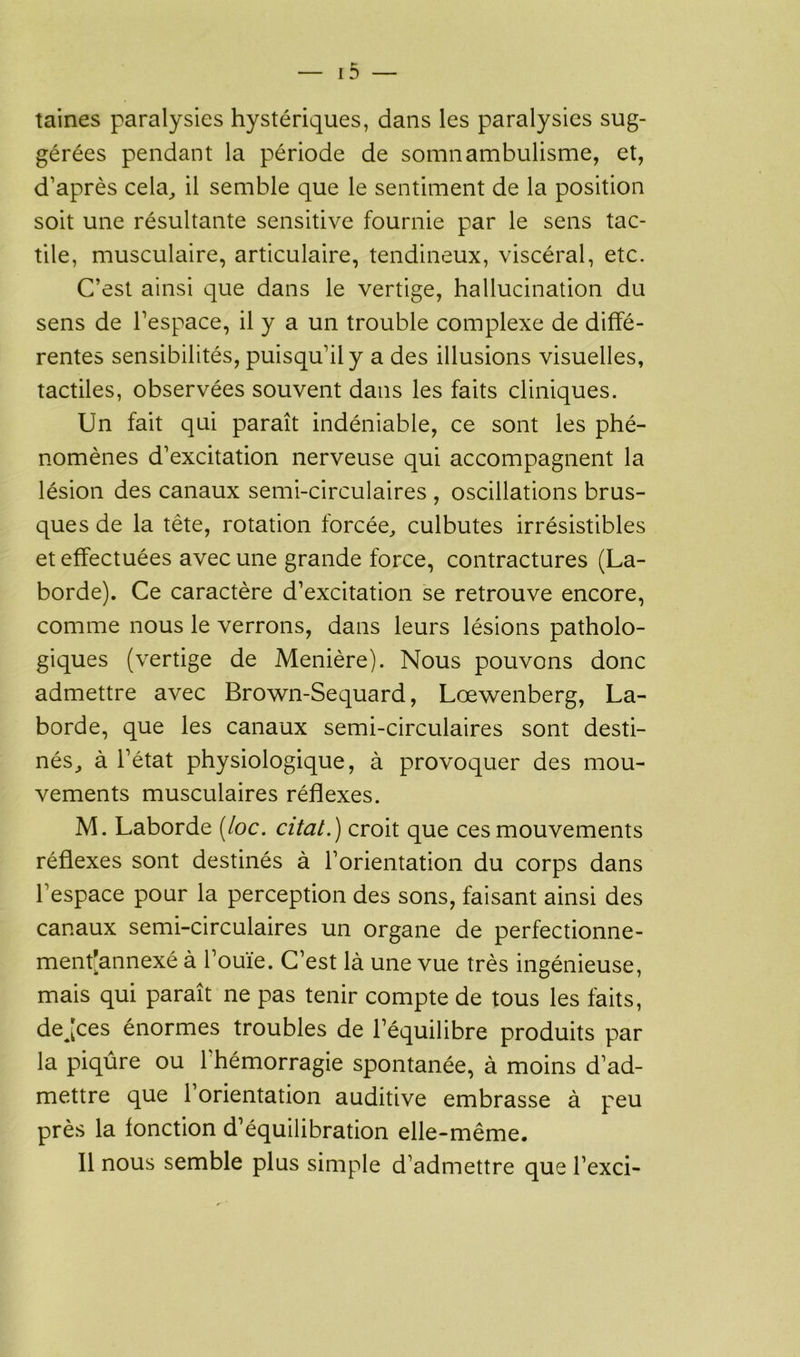 taines paralysies hystériques, dans les paralysies sug- gérées pendant la période de somnambulisme, et, d’après cela, il semble que le sentiment de la position soit une résultante sensitive fournie par le sens tac- tile, musculaire, articulaire, tendineux, viscéral, etc. C’est ainsi que dans le vertige, hallucination du sens de l’espace, il y a un trouble complexe de diffé- rentes sensibilités, puisqu’il y a des illusions visuelles, tactiles, observées souvent dans les faits cliniques. Un fait qui paraît indéniable, ce sont les phé- nomènes d’excitation nerveuse qui accompagnent la lésion des canaux semi-circulaires , oscillations brus- ques de la tète, rotation forcée, culbutes irrésistibles et effectuées avec une grande force, contractures (La- borde). Ce caractère d’excitation se retrouve encore, comme nous le verrons, dans leurs lésions patholo- giques (vertige de Menière). Nous pouvons donc admettre avec Brown-Sequard, Lœwenberg, La- borde, que les canaux semi-circulaires sont desti- nés, à l’état physiologique, à provoquer des mou- vements musculaires réflexes. M. Laborde (loc. citât.) croit que ces mouvements réflexes sont destinés à l’orientation du corps dans l’espace pour la perception des sons, faisant ainsi des canaux semi-circulaires un organe de perfectionne- ment’annexé à l’ouïe. C’est là une vue très ingénieuse, mais qui paraît ne pas tenir compte de tous les faits, dejces énormes troubles de l’équilibre produits par la piqûre ou l'hémorragie spontanée, à moins d’ad- mettre que l’orientation auditive embrasse à peu près la fonction d’équilibration elle-même.