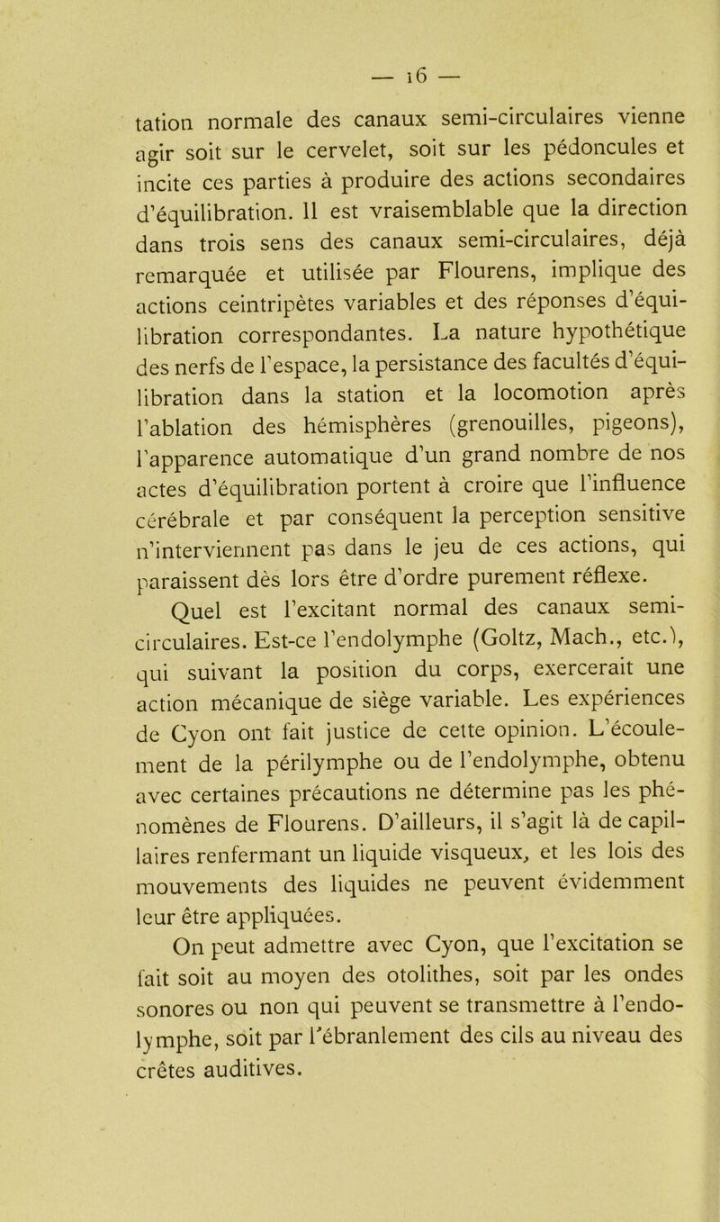 tation normale des canaux semi-circulaires vienne agir soit sur le cervelet, soit sur les pédoncules et incite ces parties à produire des actions secondaires d’équilibration. 11 est vraisemblable que la direction dans trois sens des canaux semi-circulaires, déjà remarquée et utilisée par Flourens, implique des actions ceintripètes variables et des réponses d’équi- libration correspondantes. La nature hypothétique des nerfs de l’espace, la persistance des facultés d’équi- libration dans la station et la locomotion après l’ablation des hémisphères (grenouilles, pigeons), l’apparence automatique d’un grand nombre de nos actes d’équilibration portent à croire que l’influence cérébrale et par conséquent la perception sensitive n’interviennent pas dans le jeu de ces actions, qui paraissent dès lors être d’ordre purement réflexe. Quel est l’excitant normal des canaux semi- circulaires. Est-ce l’endolymphe (Goltz, Mach., etc.\ qui suivant la position du corps, exercerait une action mécanique de siège variable. Les expériences de Cyon ont fait justice de cette opinion. L’écoule- ment de la périlymphe ou de l’endolymphe, obtenu avec certaines précautions ne détermine pas les phé- nomènes de Flourens. D’ailleurs, il s’agit là de capil- laires renfermant un liquide visqueux, et les lois des mouvements des liquides ne peuvent évidemment leur être appliquées. On peut admettre avec Cyon, que l’excitation se fait soit au moyen des otolithes, soit par les ondes sonores ou non qui peuvent se transmettre à l’en do- lymphe, soit par l'ébranlement des cils au niveau des crêtes auditives.