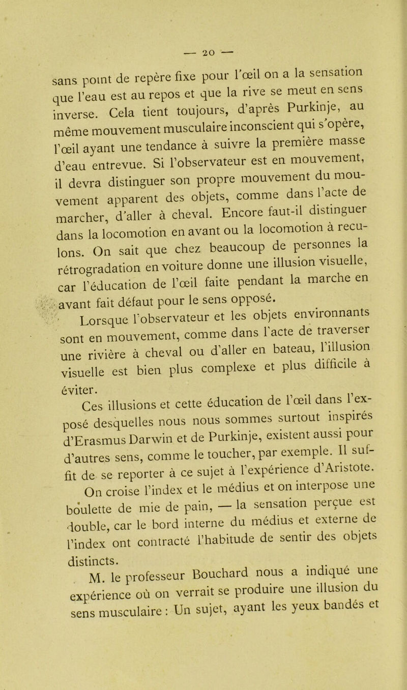 sans point de repère fixe pour l’œil on a la sensation que l’eau est au repos et que la rive se meut en sens inverse. Cela tient toujours, d’après Purkinje, au même mouvement musculaire inconscient qui s’opère, l’œil ayant une tendance à suivre la première masse d’eau entrevue. Si l’observateur est en mouvement, il devra distinguer son propre mouvement du mou- vement apparent des objets, comme dans l’acte de marcher, d’aller à cheval. Encore faut-il distinguer dans la locomotion en avant ou la locomotion a recu- lons. On sait que chez beaucoup de personnes la rétrogradation en voiture donne une illusion visuelle, car l’éducation de l’œil faite pendant la marche en avant fait défaut pour le sens opposé. ■ Lorsque l’observateur et les objets environnants sont en mouvement, comme dans l'acte de traverser une rivière à cheval ou d’aller en bateau, 1illusion visuelle est bien plus complexe et plus difficile a éviter. > , Ces illusions et cette éducation de 1 œil dans 1 ex- posé desquelles nous nous sommes surtout inspirés d’Erasmus Darwin et de Purkinje, existent aussi pour d’autres sens, comme le toucher, par exemple. Il sul- fit de se reporter à ce sujet à l’expérience d’Aristote. On croise l’index et le médius et on interpose une boulette de mie de pain, — la sensation perçue est double, car le bord interne du médius et externe de l’index ont contracté l’habitude de sentir des objets distincts. M. le professeur Bouchard nous a indique une expérience où on verrait se produire une illusion du sens musculaire : Un sujet, ayant les yeux bandes et