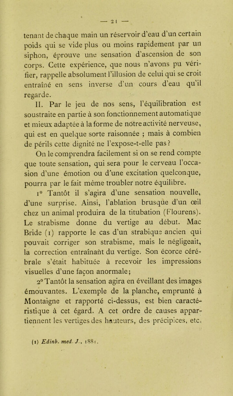 tenant de chaque main un réservoir d’eau d’un certain poids qui se vide plus ou moins rapidement par un siphon, éprouve une sensation d’ascension de son corps. Cette expérience, que nous n’avons pu véri- fier, rappelle absolument l’illusion de celui qui se croit entraîné en sens inverse d’un- cours d’eau qu’il regarde. II. Par le jeu de nos sens, l’équilibration est soustraite en partie à son fonctionnement automatique et mieux adaptée à la forme de notre activité nerveuse, qui est en quelque sorte raisonnée ; mais à combien de périls cette dignité ne l’expose-t-elle pas ? On le comprendra facilement si on se rend compte que toute sensation, qui sera pour le cerveau l’occa- sion d’une émotion ou d'une excitation quelconque, pourra par le fait même troubler notre équilibre. i° Tantôt il s’agira d’une sensation nouvelle, d’une surprise. Ainsi, l’ablation brusque d’un œil chez un animal produira de la titubation (Flourens). Le strabisme donne du vertige au début. Mac Bride (i) rapporte le cas d’un strabique ancien qui pouvait corriger son strabisme, mais le négligeait, la correction entraînant du vertige. Son écorce céré- brale s’était habituée à recevoir les impressions visuelles d’une façon anormale; 2° Tantôt la sensation agira en éveillant des images émouvantes. L’exemple de la planche, emprunté à Montaigne et rapporté ci-dessus, est bien caracté- ristique à cet égard. A cet ordre de causes appar- tiennent les vertiges des hauteurs, des précipices, etc. (i) Edinb. med. J., 1881.