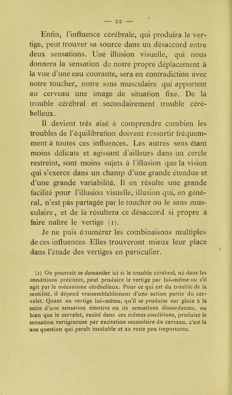 Enfin, l’influence cérébrale, qui produira le ver- tige, peut trouver sa source dans un désaccord entre deux sensations. Une illusion visuelle, qui nous donnera la sensation de notre propre déplacement à la vue d’une eau courante, sera en contradiction avec notre toucher, notre sens musculaire qui apportent au cerveau une image de situation fixe. De là trouble cérébral et secondairement trouble céré- belleux. 11 devient très aisé à comprendre combien les troubles de l’équilibration doivent ressortir fréquem- ment à toutes ces influences. Les autres sens étant moins délicats et agissant d’ailleurs dans un cercle restreint, sont moins sujets à l'illusion que la vision qui s’exerce dans un champ d’une grande étendue et d’une grande variabilité. Il en résulte une grande facilité pour l’illusion visuelle, illusion qui, en géné- ral, n’est pas partagée par le toucher ou le sens mus- culaire , et de là résultera ce désaccord si propre à faire naître le vertige (i). Je ne puis énumérer les combinaisons multiples de ces influences. Elles trouveront mieux leur place dans l’étude des vertiges en particulier. (i) On pourrait se demander ici si le trouble cérébral, né dans les conditions précitées, peut produire le vertige par lui-même ou s’il agit par le mécanisme cérébelleux. Pour ce qui est du trouble de la motilité, il dépend vraisemblablement d’une action partie du cer- velet. Quant au vertige lui-même, qu’il se produise sur place à la suite d’une sensation émotive ou de sensations discordantes, ou bien que le cervelet, excité dans ces mêmes conditions, produise la sensation vertigineuse par excitation secondaire du cerveau, c’est là une question qui paraît insoluble et au reste peu importante.