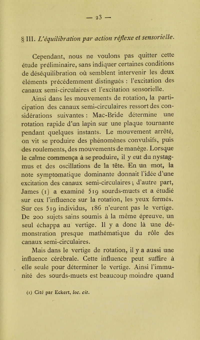 § III. L’équilibration par action réflexe et sensorielle. Cependant, nous ne voulons pas quitter cette étude préliminaire, sans indiquer certaines conditions de déséquilibration où semblent intervenir les deux éléments précédemment distingués : l’excitation des canaux semi-circulaires et l’excitation sensorielle. Ainsi dans les mouvements de rotation, la parti- cipation des canaux semi-circulaires ressort des con- sidérations suivantes : Mac-Bride détermine une rotation rapide d'un lapin sur une plaque tournante pendant quelques instants. Le mouvement arrêté, on vit se produire des phénomènes convulsifs, puis des roulements, des mouvements de manège. Lorsque le calme commença à se produire, il y eut du nystag- mus et des oscillations de la tête. En un mot, la note symptomatique dominante donnait l’idée d’une excitation des canaux semi-circulaires ; d’autre part, James (i) a examiné 519 sourds-muets et a étudié sur eux l’influence sur la rotation, les yeux fermés. Sur ces 519 individus, 186 n’eurent pas le vertige. De 200 sujets sains soumis à la même épreuve, un seul échappa au vertige. 11 y a donc là une dé- monstration presque mathématique du rôle des canaux semi-circulaires. Mais dans le vertige de rotation, il y a aussi une influence cérébrale. Cette influence peut suffire à elle seule pour déterminer le vertige. Ainsi l’immu- nité des sourds-muets est beaucoup moindre quand (1) Cité par Eckert, loc. cit.