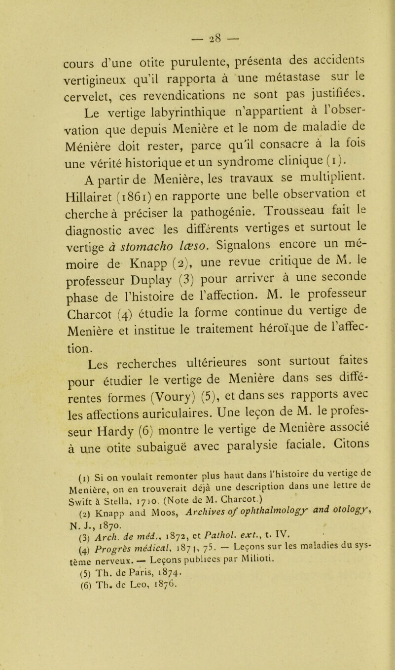 cours d'une otite purulente, présenta des accidents vertigineux qu'il rapporta à une métastase sur le cervelet, ces revendications ne sont pas justifiées. Le vertige labyrinthique n'appartient à 1 obser- vation que depuis Menière et le nom de maladie de Ménière doit rester, parce qu'il consacre à la fois une vérité historique et un syndrome clinique (i). A partir de Menière, les travaux se multiplient. Hillairet (i86i)en rapporte une belle observation et cherche à préciser la pathogénie. Trousseau fait le diagnostic avec les différents vertiges et surtout le vertige à stoiyicicho Icpso. Signalons encore un mé- moire de Knapp (2), une revue critique de M. le professeur Duplay (3) pour arriver à une seconde phase de l'histoire de l’affection. M. le professeur Charcot (4) étudie la forme continue du vertige de Menière et institue le traitement héroïque de l'affec- tion. Les recherches ultérieures sont surtout faites pour étudier le vertige de Menière dans ses diffé- rentes formes (Voury) (5), et dans ses rapports avec les affections auriculaires. Une leçon de M. le profes- seur Hardy (6) montre le vertige de Menière associé à une otite subaiguë avec paralysie faciale. Citons (1) Si on voulait remonter plus haut dans l'histoire du vertige de Menière, on en trouverait déjà une description dans une lettre de Swift à Stella, 1710. (Note de M. Charcot.) (2) Knapp and Moos, Archives 0/ ophthalmology and otology, N. J-, 1870. (3) Arch. de méd.< 1872, et Pathol. ext.y t. IV. (4) Progrès médical, 187 |, 75. — Leçons sur les maladies du sys- tème nerveux. — Leçons publiées par Milioti. (5) Th. de Paris, 1874. (6) Th. de Léo, 1876.