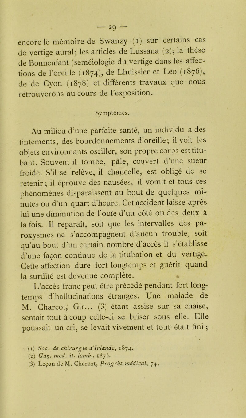 encore le mémoire de Swanzy (i) sur certains cas de vertige aurai; les articles de Lussana (2); la thèse de Bonnenfant (séméiologie du vertige dans les affec- tions de l’oreille (1874), de Lhuissier et Léo (1876), de de Cyon (1878) et différents travaux que nous retrouverons au cours de l'exposition. Symptômes. Au milieu d’une parfaite santé, un individu a des tintements, des bourdonnements d’oreille; il voit les objets environnants osciller, son propre corps est titu- bant. Souvent il tombe, pâle, couvert d’une sueur froide. S’il se relève, il chancelle, est obligé de se retenir; il éprouve des nausées, il vomit et tous ces phénomènes disparaissent au bout de quelques mi- nutes ou d’un quart d’heure. Cet accident laisse après lui une diminution de l’ouïe d’un côté ou des deux à la fois. Il reparaît, soit que les intervalles des pa- roxysmes ne s’accompagnent d’aucun trouble, soit qu’au bout d'un certain nombre d’accès il s’établisse d’une façon continue de la titubation et du vertige. Cette affection dure fort longtemps et guérit quand la surdité est devenue complète. L’accès franc peut être précédé pendant fort long- temps d’hallucinations étranges. Une malade de M. Charcot, Gir... (3) étant assise sur sa chaise, sentait tout à coup celle-ci se briser sous elle. Elle poussait un cri, se levait vivement et tout était fini ; (1) Soc. de chirurgie d'Irlande, 1874. (2) Ga%. med. it. lomb., 1875. (3) Leçon de M. Charcot, Progrès médical, 74.