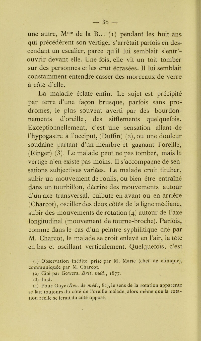 une autre, Mme de la B... (i) pendant les huit ans qui précédèrent son vertige, s'arrêtait parfois en des- cendant un escalier, parce qu'il lui semblait s’entr'- ouvrir devant elle. Une fois, elle vit un toit tomber sur des personnes et les crut écrasées. Il lui semblait constamment entendre casser des morceaux de verre à côté d'elle. La maladie éclate enfin. Le sujet est précipité par terre d'une façon brusque, parfois sans pro- dromes, le plus souvent averti par des bourdon- nements d'oreille, des sifflements quelquefois. Exceptionnellement, c’est une sensation allant de l’hypogastre à l'occiput, (Duffin) (2), ou une douleur soudaine partant d’un membre et gagnant l’oreille, (Ringer) (3). Le malade peut ne pas tomber, mais le vertige n'en existe pas moins. Il s'accompagne de sen- sations subjectives variées. Le malade croit tituber, subir un mouvement de roulis, ou bien être entraîné dans un tourbillon, décrire des mouvements autour d’un axe transversal, culbute en avant ou en arrière (Charcot), osciller des deux côtés de la ligne médiane, subir des mouvements de rotation (4) autour de l'axe longitudinal (mouvement de tourne-broche). Parfois, comme dans le cas d’un peintre syphilitique cité par M. Charcot, le malade se croit enlevé en l'air, la tête en bas et oscillant verticalement. Quelquefois, c'est (1) Observation inédite prise par M. Marie (chef de clinique), communiquée par M. Charcot. (2) Cité par Gowers, Brit. méd1877. (3) Ibid. (4) Pour Guye (Rev. de méd., 81), le sens de la rotation apparente se fait toujours du côté de l’oreille malade, alors même que la rota- tion réelle se ferait du côté opposé.