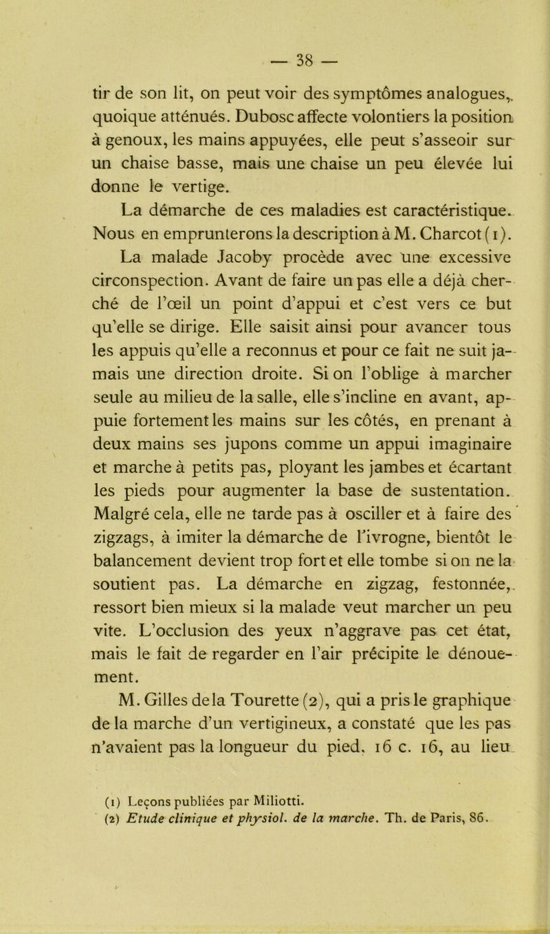 tir de son lit, on peut voir des symptômes analogues,, quoique atténués. Dubosc affecte volontiers la position à genoux, les mains appuyées, elle peut s’asseoir sur un chaise basse, mais une chaise un peu élevée lui donne le vertige. La démarche de ces maladies est caractéristique. Nous en emprunterons la description à M. Charcot ( i). La malade Jacoby procède avec une excessive circonspection. Avant de faire un pas elle a déjà cher- ché de l’œil un point d’appui et c’est vers ce but qu’elle se dirige. Elle saisit ainsi pour avancer tous les appuis qu’elle a reconnus et pour ce fait ne suit ja- mais une direction droite. Si on l’oblige à marcher seule au milieu de la salle, elle s’incline en avant, ap- puie fortement les mains sur les côtés, en prenant à deux mains ses jupons comme un appui imaginaire et marche à petits pas, ployant les jambes et écartant les pieds pour augmenter la base de sustentation. Malgré cela, elle ne tarde pas à osciller et à faire des zigzags, à imiter la démarche de Fivrogne, bientôt le balancement devient trop fort et elle tombe si on ne la soutient pas. La démarche en zigzag, festonnée,, ressort bien mieux si la malade veut marcher un peu vite. L’occlusion des yeux n’aggrave pas cet état, mais le fait de regarder en l’air précipite le dénoue- ment. M. Gilles delà Tourette (2), qui a pris le graphique de la marche d’un vertigineux, a constaté que les pas n’avaient pas la longueur du pied, 16 c. 16, au lieu. (1) Leçons publiées par Miliotti. (2) Etude clinique et physiol. de la marche. Th. de Paris, 86.