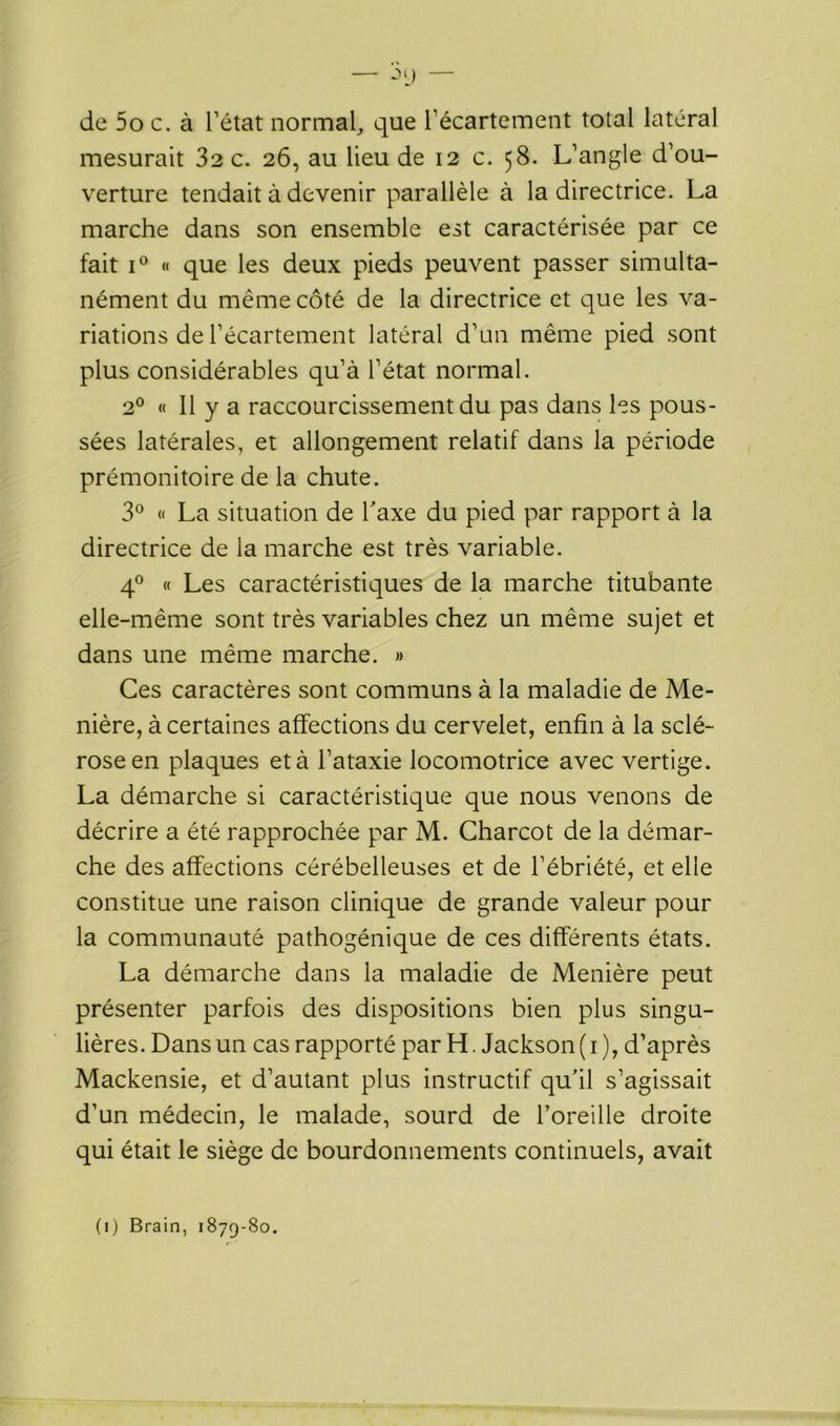 — ->9 — de 5o c. à l’état normal, que l’écartement total latéral mesurait 32 c. 26, au lieu de 12 c. 58. L’angle d’ou- verture tendait à devenir parallèle à la directrice. La marche dans son ensemble est caractérisée par ce fait i° « que les deux pieds peuvent passer simulta- nément du même côté de la directrice et que les va- riations de l’écartement latéral d’un même pied sont plus considérables qu’à l’état normal. 20 « 11 y a raccourcissement du pas dans les pous- sées latérales, et allongement relatif dans la période prémonitoire de la chute. 3° « La situation de Taxe du pied par rapport à la directrice de la marche est très variable. 40 « Les caractéristiques de la marche titubante elle-même sont très variables chez un même sujet et dans une même marche. » Ces caractères sont communs à la maladie de Me- nière, à certaines affections du cervelet, enfin à la sclé- rose en plaques et à l’ataxie locomotrice avec vertige. La démarche si caractéristique que nous venons de décrire a été rapprochée par M. Charcot de la démar- che des affections cérébelleuses et de l’ébriété, et elle constitue une raison clinique de grande valeur pour la communauté pathogénique de ces différents états. La démarche dans la maladie de Menière peut présenter parfois des dispositions bien plus singu- lières. Dans un cas rapporté par H. Jackson ( 1 ), d’après Mackensie, et d’autant plus instructif qu'il s’agissait d’un médecin, le malade, sourd de l’oreille droite qui était le siège de bourdonnements continuels, avait (1) Brain, 1879-80.