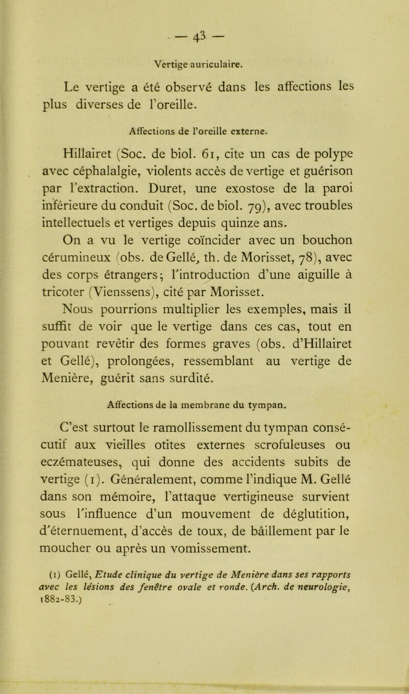 Vertige auriculaire. Le vertige a été observé dans les affections les plus diverses de foreille. Affections de l’oreille externe. Hillairet (Soc. de biol. 6i, cite un cas de polype avec céphalalgie, violents accès de vertige et guérison par l’extraction. Duret, une exostose de la paroi inférieure du conduit (Soc. de biol. 79), avec troubles intellectuels et vertiges depuis quinze ans. On a vu le vertige coïncider avec un bouchon cérumineux (obs. de Gellé,, th. de Morisset, 78), avec des corps étrangers; l'introduction d’une aiguille à tricoter (Vienssens), cité par Morisset. Nous pourrions multiplier les exemples, mais il suffit de voir que le vertige dans ces cas, tout en pouvant revêtir des formes graves (obs. d’Hillairet et Gellé), prolongées, ressemblant au vertige de Menière, guérit sans surdité. Affections de la membrane du tympan. C’est surtout le ramollissement du tympan consé- cutif aux vieilles otites externes scrofuleuses ou eczémateuses, qui donne des accidents subits de vertige (1). Généralement, comme l’indique M. Gellé dans son mémoire, l’attaque vertigineuse survient sous l'influence d’un mouvement de déglutition, d'éternuement, d’accès de toux, de bâillement par le moucher ou après un vomissement. (1) Gellé, Etude clinique du vertige de Menière dans ses rapports avec les lésions des fenêtre ovale et ronde. (Arch. de neurologie, 1882-83.) ' r