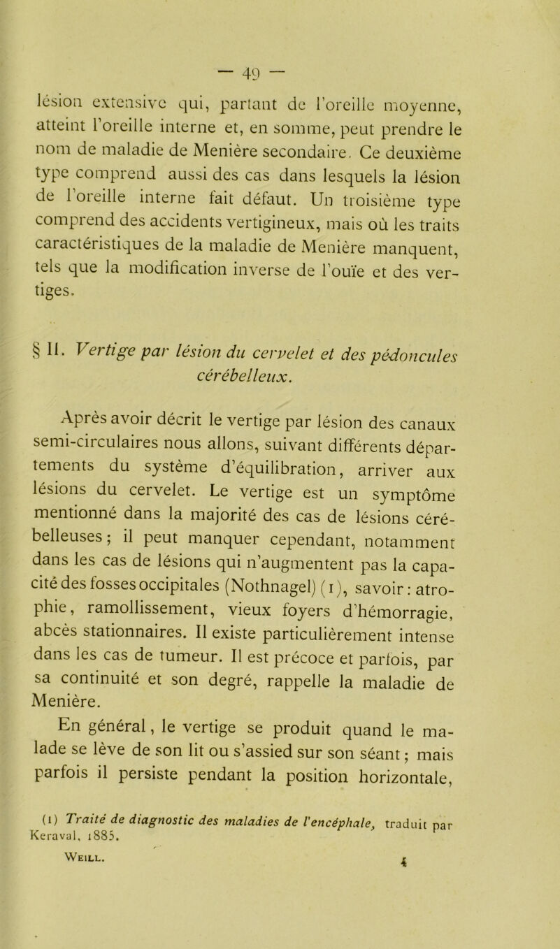 lésion extensive qui, partant de l’oreille moyenne, atteint 1 oreille interne et, en somme, peut prendre le nom de maladie de Menière secondaire. Ce deuxième type comprend aussi des cas dans lesquels la lésion de l’oreille interne fait défaut. Un troisième type comprend des accidents vertigineux, mais où les traits caractéristiques de la maladie de Menière manquent, tels que la modification inverse de l’ouïe et des ver~ tiges. §11. Vertige par lésion du cervelet et des pédoncules cérébelleux. Après avoir décrit le vertige par lésion des canaux semi-circulaires nous allons, suivant différents dépar- tements du système d équilibration, arriver aux lésions du cervelet. Le vertige est un symptôme mentionné dans la majorité des cas de lésions céré- belleuses ; il peut manquer cependant, notamment dans les cas de lésions qui n augmentent pas la capa- cité des lossesoccipitales (Nothnagelj ( i ), savoir i atro- phie, ramollissement, vieux foyers d’hémorragie, abcès stationnaires. Il existe particulièrement intense dans les cas de tumeur. Il est précoce et parfois, par sa continuité et son degré, rappelle la maladie de Menière. En général, le vertige se produit quand le ma- lade se lève de son lit ou s’assied sur son séant ; mais parfois il persiste pendant la position horizontale, (i) Traité de diagnostic des maladies de l'encéphale, traduit par Keraval, 1885. Weill. 4