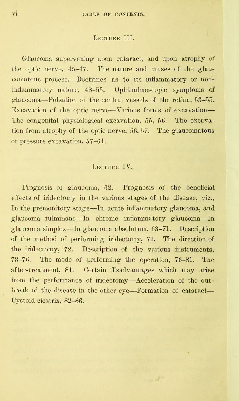 Lecture III. Glaucoma supervening' upon cataract, and upon atrophy of the optic nerve, 45-47. The nature and causes of the glau- comatous process.—Doctrines as to its inflammatory or non- inflammatory nature, 48-53. Ophthalmoscopic symptoms of glaucoma—Pulsation of the central vessels of the retina, 53-55. Excavation of the optic nerve—Various forms of excavation— The congenital physiological excavation, 55, 56. The excava- tion from atrophy of the optic nerve, 56, 57. The glaucomatous or pressure excavation, 57-61. Lecture IV. Prognosis of glaucoma, 62. Prognosis of the beneficial effects of iridectomy in the various stages of the disease, viz., In the premonitory stage—In acute inflammatory glaucoma, and glaucoma fulminans—In chronic inflammatory glaucoma—In glaucoma simplex—In glaucoma absolutum, 63-71. Description of the method of performing iridectomy, 71. The direction of the iridectomy, 72. Description of the various instruments, 73-76. The mode of performing the operation, 76-81. The after-treatment, 81. Certain disadvantages which may arise from the performance of iridectomy—Acceleration of the out- break of the disease in the other eye—Formation of cataract— Cystoid cicatrix, 82-86.