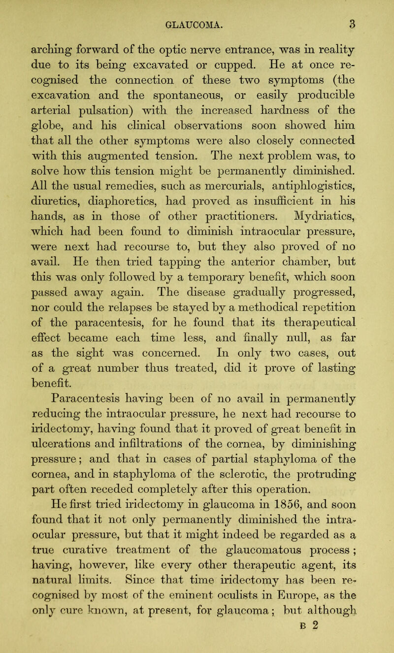 arching forward of the optic nerve entrance, was in reality- due to its being excavated or cupped. He at once re- cognised the connection of these two symptoms (the excavation and the spontaneous, or easily producible arterial pulsation) with the increased hardness of the globe, and his clinical observations soon showed him that all the other symptoms were also closely connected with this augmented tension. The next problem was, to solve how this tension might be permanently diminished. All the usual remedies, such as mercurials, antiphlogistics, diuretics, diaphoretics, had proved as insufficient in his hands, as in those of other practitioners. Mydriatics, which had been found to diminish intraocular pressure, were next had recourse to, but they also proved of no avail. He then tried tapping the anterior chamber, but this was only followed by a temporary benefit, which soon passed away again. The disease gradually progressed, nor could the relapses be stayed by a methodical repetition of the paracentesis, for he found that its therapeutical effect became each time less, and finally null, as far as the sight was concerned. In only two cases, out of a great number thus treated, did it prove of lasting benefit. Paracentesis having been of no avail in permanently reducing the intraocular pressure, he next had recourse to iridectomy, having found that it proved of great benefit in ulcerations and infiltrations of the cornea, by diminishing pressure; and that in cases of partial staphyloma of the cornea, and in staphyloma of the sclerotic, the protruding part often receded completely after this operation. He first tried iridectomy in glaucoma in 1856, and soon found that it not only permanently diminished the intra- ocular pressure, but that it might indeed be regarded as a true curative treatment of the glaucomatous process; having, however, like every other therapeutic agent, its natural limits. Since that time iridectomy has been re- cognised by most of the eminent oculists in Europe, as the only cure known, at present, for glaucoiria; but although B 2