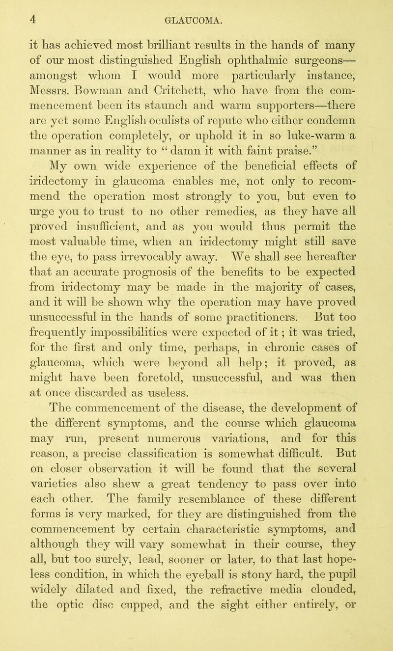 it has achieved most brilliant results in the hands of many of onr most distinguished English ophthalmic surgeons— amongst whom I would more particularly instance, Messrs. Bowman and Critchett, who have from the com- mencement been its staunch and warm supporters—there are yet some English oculists of repute who either condemn the operation completely, or uphold it in so luke-warm a manner as in reality to “ damn it with faint praise.” My own wide experience of the beneficial effects of iridectomy in glaucoma enables me, not only to recom- mend the operation most strongly to you, but even to urge you to trust to no other remedies, as they have all proved insufficient, and as you would thus permit the most valuable time, when an iridectomy might still save the eye, to pass irrevocably away. We shall see hereafter that an accurate prognosis of the benefits to be expected from iridectomy may be made in the majority of cases, and it will be shown why the operation may have proved unsuccessful in the hands of some practitioners. But too frequently impossibilities were expected of it; it was tried, for the first and only time, perhaps, in chronic cases of glaucoma, which were beyond all help; it proved, as might have been foretold, unsuccessful, and was then at once discarded as useless. The commencement of the disease, the development of the different symptoms, and the course which glaucoma may run, present numerous variations, and for this reason, a precise classification is somewhat difficult. But on closer observation it will be found that the several varieties also shew a great tendency to pass over into each other. The family resemblance of these different forms is very marked, for they are distinguished from the commencement by certain characteristic symptoms, and although they will vary somewhat in their course, they all, but too surely, lead, sooner or later, to that last hope- less condition, in which the eyeball is stony hard, the pupil widely dilated and fixed, the refractive media clouded, the optic disc cupped, and the sight either entirely, or