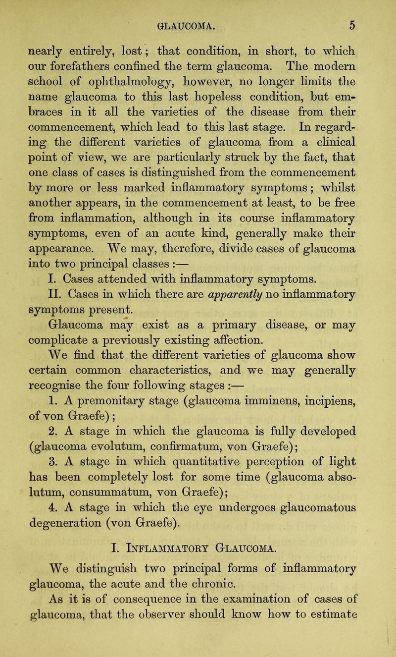 nearly entirely, lost; that condition, in short, to which onr forefathers confined the term glaucoma. The modern school of ophthalmology, however, no longer limits the name glaucoma to this last hopeless condition, but em- braces in it all the varieties of the disease from their commencement, which lead to this last stage. In regard- ing the different varieties of glaucoma from a clinical point of view, we are particularly struck by the fact, that one class of cases is distinguished from the commencement by more or less marked inflammatory symptoms; whilst another appears, in the commencement at least, to be free from inflammation, although in its course inflammatory symptoms, even of an acute kind, generally make their appearance. We may, therefore, divide cases of glaucoma into two principal classes :— I. Cases attended with inflammatory symptoms. II. Cases in which there are apparently no inflammatory symptoms present. Glaucoma may exist as a primary disease, or may complicate a previously existing affection. We find that the different varieties of glaucoma show certain common characteristics, and we may generally recognise the four following stages :— 1. A premonitary stage (glaucoma imminens, incipiens, of von Graefe); 2. A stage in which the glaucoma is fully developed (glaucoma evolutum, confirmatum, von Graefe); 3. A stage in which quantitative perception of light has been completely lost for some time (glaucoma abso- lutum, consummatum, von Graefe); 4. A stage in which the eye undergoes glaucomatous degeneration (von Graefe). I. Inflammatory Glaucoma. We distinguish two principal forms of inflammatory glaucoma, the acute and the chronic. As it is of consequence in the examination of cases of glaucoma, that the observer should know how to estimate