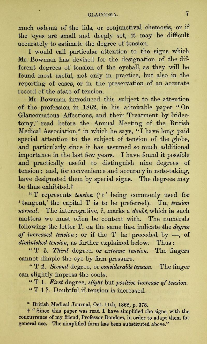 much oedema of the lids, or conjunctival chemosis, or if the eyes are small and deeply set, it may be difficult accurately to estimate the degree of tension. I would call particular attention to the signs which Mr. Bowman has devised for the designation of the dif- ferent degrees of tension of the eyeball, as they will be found most useful, not only in practice, but also in the reporting of cases, or in the preservation of an accurate record of the state of tension. Mr. Bowman introduced this subject to the attention of the profession in 1862, in his admirable paper “ On Glaucomatous Affections, and their Treatment by Iridec- tomy,” read before the Annual Meeting of the British Medical Association,* in which he says, “ I have long paid special attention to the subject of tension of the globe, and particularly since it has assumed so much additional importance in the last few years. I have found it possible and practically useful to distinguish nine degrees of tension ; and, for convenience and accuracy in note-taking, have designated them by special signs. The degrees may be thus exhibited.f “ T represents tension (* t ’ being commonly used for * tangent,’ the capital T is to be preferred). Tn, tension normal. The interrogative, ?, marks a doubt, which in such matters we must often be content with. The numerals following the letter T, on the same line, indicate the degree of increased tension; or if the T be preceded by —, of diminished tension, as farther explained below. Thus : “ T 3. Third degree, or extreme tension. The fingers cannot dimple the eye by firm pressure. “T 2. Second degree, or considerable tension. The finger can slightly impress the coats. “ T 1. First degree, slight but positive increase of tension. “ T 1 ?. Doubtful if.tension is increased. * British Medical Journal, Oct. 11th, 1862, p. 378. t “ Since this paper was read I have simplified the signs, with the concurrence of my friend, Professor Bonders, in order to adapt them for general use. The simplified form has been substituted above.,,