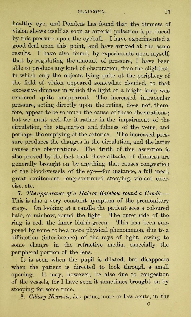 healthy eye, and Donders has found that the dimness of vision shews itself as soon as arterial pulsation is produced by this pressure upon the eyeball. I have experimented a good deal upon this point, and have arrived at the same results. I have also found, by experiments upon myself, that by regulating the amount of pressure, I have been able to produce any kind of obscuration, from the slightest, in which only the objects lying quite at the periphery of the field of vision appeared somewhat clouded, to that excessive dimness in which the light of a bright lamp was rendered quite unapparent. The increased intraocular pressure, acting directly upon the retina, does not, there- fore, appear to be so much the cause of these obscurations ; but we must seek for it rather in the impairment of the circulation, the stagnation and fulness of the veins, and perhaps, the emptying of the arteries. The increased pres- sure produces the changes in the circulation, and the latter causes the obscurations. The truth of this assertion is also proved by the fact that these attacks of dimness are generally brought on by anything that causes congestion of the blood-vessels of the eye—for instance, a full meal, great excitement, long-continued stooping, violent exer- cise, etc. 7. The appearance of a Halo or Rainbow round a Candle.— This is also a very constant symptom of the premonitory stage. On looking at a candle the patient sees a coloured halo, or rainbow, round the light. The outer side of the ring is red, the inner bluish-green. This has been sup- posed by some to be a mere physical phenomenon, due to a diffraction (interference) of the rays of light, owing to some change in the refractive media, especially the peripheral portion of the lens. It is seen when the pupil is dilated, but disappears when the patient is directed to look through a small opening. It may, however, be also due to congestion of the vessels, for I have seen it sometimes brought on by stooping for some time.. 8. Ciliary Neurosis, i.e.} pains,, more or less acute, in the C