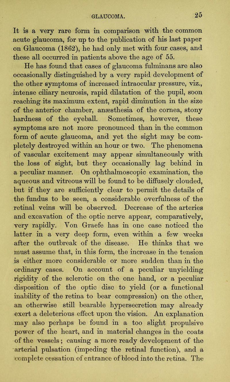 It is a very rare form in comparison with the common acute glaucoma, for up to the publication of his last paper on Glaucoma (1862), he had only met with four cases, and these all occurred in patients above the age of 55. He has found that cases of glaucoma fulminans are also occasionally distinguished by a very rapid development of the other symptoms of increased intraocular pressure, viz., intense ciliary neurosis, rapid dilatation of the pupil, soon reaching its maximum extent, rapid diminution in the size of the anterior chamber, anaesthesia of the cornea, stony hardness of the eyeball. Sometimes, however, these symptoms are not more pronounced than in the common form of acute glaucoma, and yet the sight may be com- pletely destroyed within an hour or two. The phenomena of vascular excitement may appear simultaneously with the loss of sight, but they occasionally lag behind in a peculiar manner. On ophthalmoscopic examination, the aqueous and vitreous will be found to be diffusely clouded, but if they are sufficiently clear to permit the details of the fundus to be seen, a considerable overfulness of the retinal veins will be observed. Decrease of the arteries and excavation of the optic nerve appear, comparatively, very rapidly. Yon Graefe has in one case noticed the latter in a very deep form, even within a few weeks after the outbreak of the disease. He thinks that we must assume that, in this form, the increase in the tension is either more considerable or more sudden than in the ordinary cases. On account of a peculiar unyielding rigidity of the sclerotic on the one hand, or a peculiar disposition of the optic disc to yield (or a functional inability of the retina to bear compression) on the other, an otherwise still bearable hypersecretion may already exert a deleterious effect upon the vision. An explanation may also perhaps be found in a too slight propulsive power of the heart, and in material changes in the coats of the vessels ; causing a more ready development of the arterial pulsation (impeding the retinal function), and a complete cessation of entrance of blood into the retina. The