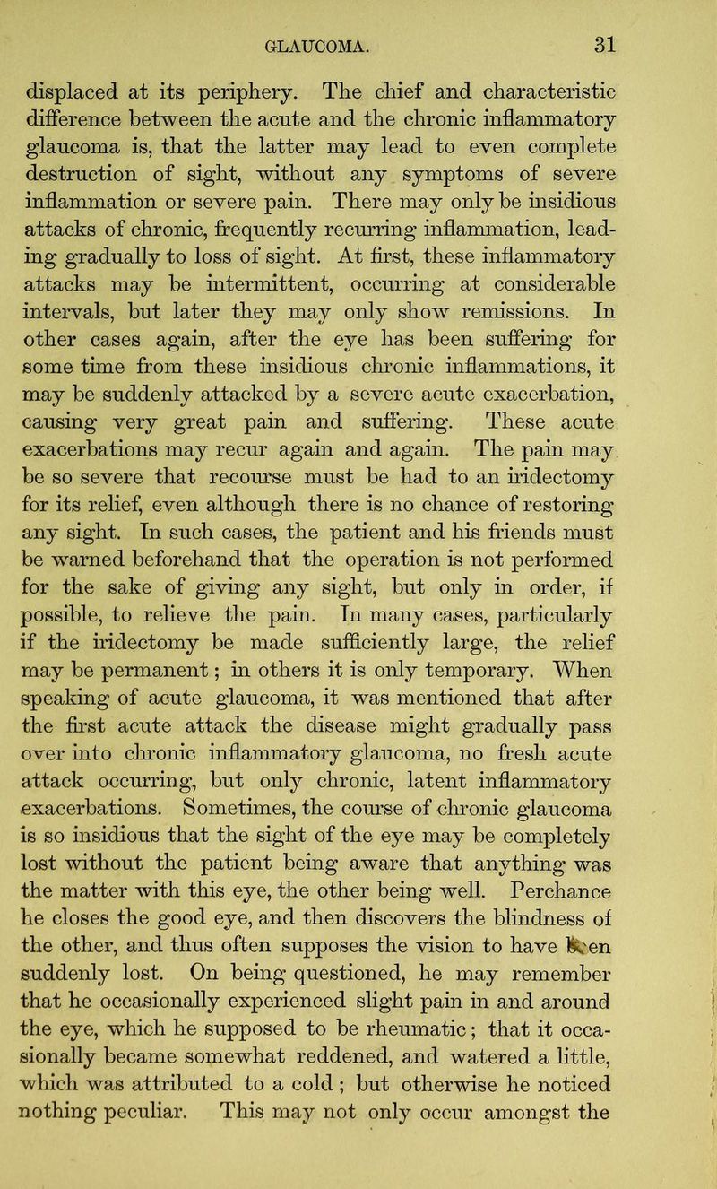 displaced at its periphery. The chief and characteristic difference between the acute and the chronic inflammatory glaucoma is, that the latter may lead to even complete destruction of sight, without any symptoms of severe inflammation or severe pain. There may only be insidious attacks of chronic, frequently recurring inflammation, lead- ing gradually to loss of sight. At first, these inflammatory attacks may be intermittent, occurring at considerable intervals, but later they may only show remissions. In other cases again, after the eye has been suffering for some time from these insidious chronic inflammations, it may be suddenly attacked by a severe acute exacerbation, causing very great pain and suffering. These acute exacerbations may recur again and again. The pain may be so severe that recourse must be had to an iridectomy for its relief, even although there is no chance of restoring any sight. In such cases, the patient and his friends must be warned beforehand that the operation is not performed for the sake of giving any sight, but only in order, if possible, to relieve the pain. In many cases, particularly if the iridectomy be made sufficiently large, the relief may be permanent; in others it is only temporary. When speaking of acute glaucoma, it was mentioned that after the first acute attack the disease might gradually pass over into chronic inflammatory glaucoma, no fresh acute attack occurring, but only chronic, latent inflammatory exacerbations. Sometimes, the course of chronic glaucoma is so insidious that the sight of the eye may be completely lost without the patient being aware that anything was the matter with this eye, the other being well. Perchance he closes the good eye, and then discovers the blindness of the other, and thus often supposes the vision to have l&en suddenly lost. On being questioned, he may remember that he occasionally experienced slight pain in and around the eye, which he supposed to be rheumatic; that it occa- sionally became somewhat reddened, and watered a little, which was attributed to a cold ; but otherwise he noticed nothing peculiar. This may not only occur amongst the