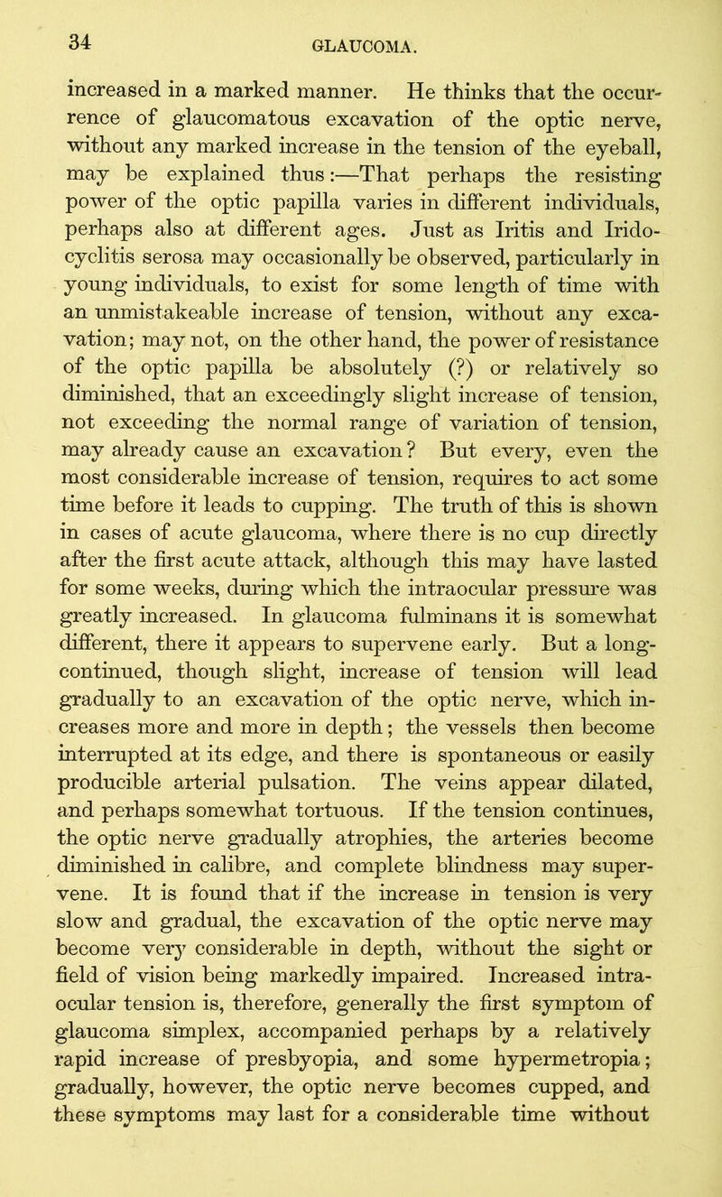 increased in a marked manner. He thinks that the occur- rence of glaucomatous excavation of the optic nerve, without any marked increase in the tension of the eyeball, may be explained thus:—That perhaps the resisting power of the optic papilla varies in different individuals, perhaps also at different ages. Just as Iritis and Irido- cyclitis serosa may occasionally be observed, particularly in young individuals, to exist for some length of time with an unmistakeable increase of tension, without any exca- vation; may not, on the other hand, the power of resistance of the optic papilla be absolutely (?) or relatively so diminished, that an exceedingly slight increase of tension, not exceeding the normal range of variation of tension, may already cause an excavation ? But every, even the most considerable increase of tension, requires to act some time before it leads to cupping. The truth of this is shown in cases of acute glaucoma, where there is no cup directly after the first acute attack, although this may have lasted for some weeks, during which the intraocular pressure was greatly increased. In glaucoma fulminans it is somewhat different, there it appears to supervene early. But a long- continued, though slight, increase of tension will lead gradually to an excavation of the optic nerve, which in- creases more and more in depth; the vessels then become interrupted at its edge, and there is spontaneous or easily producible arterial pulsation. The veins appear dilated, and perhaps somewhat tortuous. If the tension continues, the optic nerve gradually atrophies, the arteries become diminished in calibre, and complete blindness may super- vene. It is found that if the increase in tension is very slow and gradual, the excavation of the optic nerve may become very considerable in depth, without the sight or field of vision being markedly impaired. Increased intra- ocular tension is, therefore, generally the first symptom of glaucoma simplex, accompanied perhaps by a relatively rapid increase of presbyopia, and some hypermetropia; gradually, however, the optic nerve becomes cupped, and these symptoms may last for a considerable time without