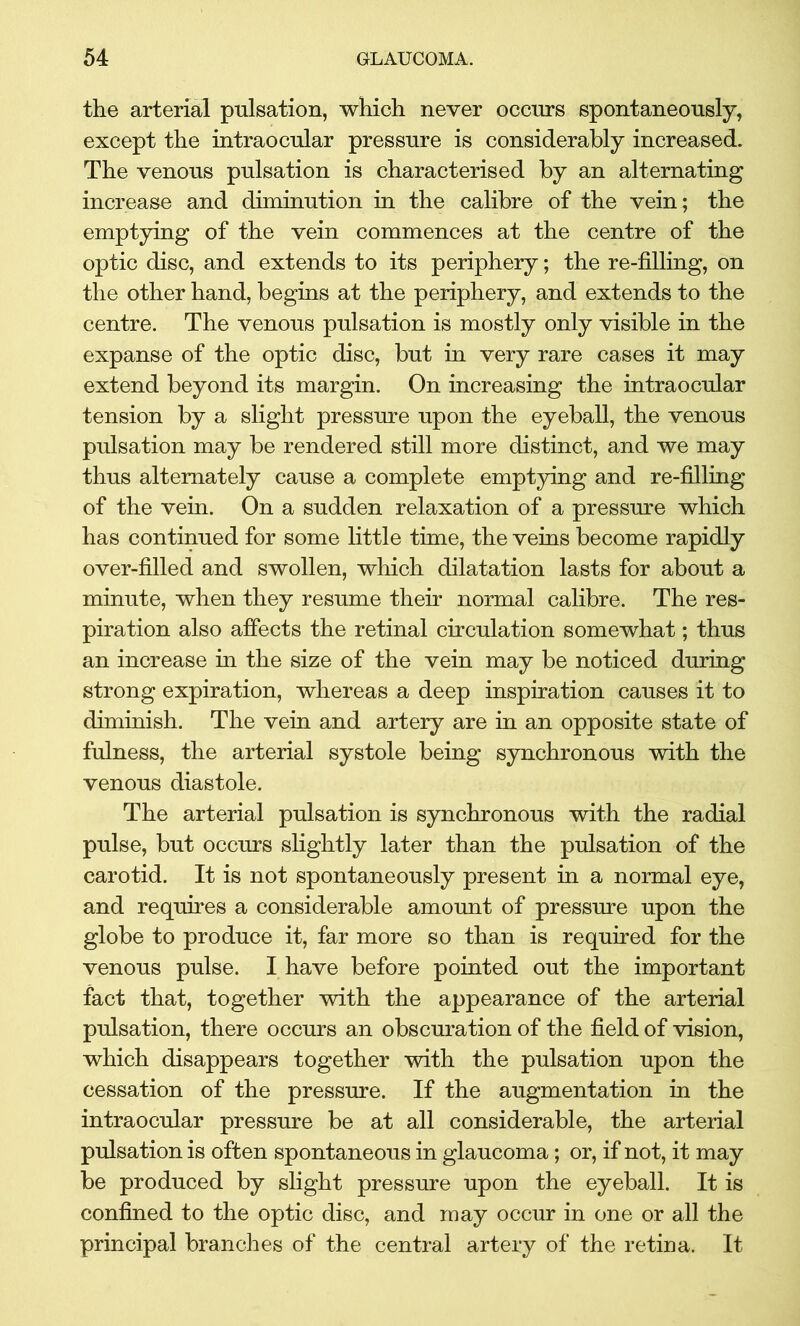 the arterial pulsation, which never occurs spontaneously, except the intraocular pressure is considerably increased. The venous pulsation is characterised by an alternating increase and diminution in the calibre of the vein; the emptying of the vein commences at the centre of the optic disc, and extends to its periphery; the re-filling, on the other hand, begins at the periphery, and extends to the centre. The venous pulsation is mostly only visible in the expanse of the optic disc, but in very rare cases it may extend beyond its margin. On increasing the intraocular tension by a slight pressure upon the eyeball, the venous pulsation may be rendered still more distinct, and we may thus alternately cause a complete emptying and re-filling of the vein. On a sudden relaxation of a pressure which has continued for some little time, the veins become rapidly over-filled and swollen, which dilatation lasts for about a minute, when they resume their normal calibre. The res- piration also affects the retinal circulation somewhat; thus an increase in the size of the vein may be noticed during strong expiration, whereas a deep inspiration causes it to diminish. The vein and artery are in an opposite state of fulness, the arterial systole being synchronous with the venous diastole. The arterial pulsation is synchronous with the radial pulse, but occurs slightly later than the pulsation of the carotid. It is not spontaneously present in a normal eye, and requires a considerable amount of pressure upon the globe to produce it, far more so than is required for the venous pulse. I have before pointed out the important fact that, together with the appearance of the arterial pulsation, there occurs an obscuration of the field of vision, which disappears together with the pulsation upon the cessation of the pressure. If the augmentation in the intraocular pressure be at all considerable, the arterial pulsation is often spontaneous in glaucoma; or, if not, it may be produced by slight pressure upon the eyeball. It is confined to the optic disc, and may occur in one or all the principal branches of the central artery of the retina. It