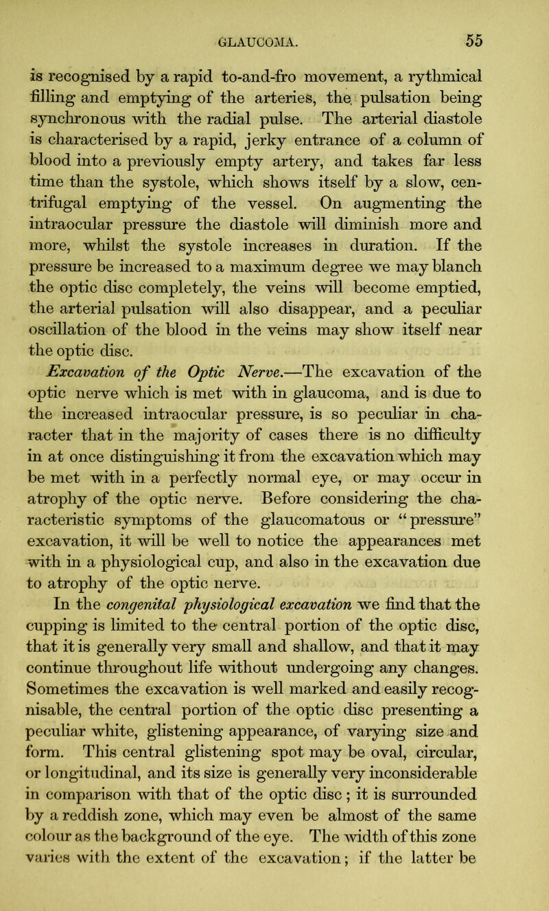 is recognised by a rapid to-and-fro movement, a rythmical filling and emptying of the arteries, the. pulsation being synchronous with the radial pnlse. The arterial diastole is characterised by a rapid, jerky entrance of a column of blood into a previously empty artery, and takes far less time than the systole, which shows itself by a slow, cen- trifugal emptying of the vessel. On augmenting the intraocular pressure the diastole will diminish more and more, whilst the systole increases in duration. If the pressure be increased to a maximum degree we may blanch the optic disc completely, the veins will become emptied, the arterial pulsation will also disappear, and a peculiar oscillation of the blood in the veins may show itself near the optic disc. Excavation of the Optic Nerve.—The excavation of the optic nerve which is met with in glaucoma, and is due to the increased intraocular pressure, is so peculiar in cha- racter that in the majority of cases there is no difficulty in at once distinguishing it from the excavation which may be met with in a perfectly normal eye, or may occur in atrophy of the optic nerve. Before considering the cha- racteristic symptoms of the glaucomatous or “pressure” excavation, it will be well to notice the appearances met with in a physiological cup, and also in the excavation due to atrophy of the optic nerve. In the congenital physiological excavation we find that the cupping is limited to the central portion of the optic disc, that it is generally very small and shallow, and that it may continue throughout life without undergoing any changes. Sometimes the excavation is well marked and easily recog- nisable, the central portion of the optic disc presenting a peculiar white, glistening appearance, of varying size and form. This central glistening spot may be oval, circular, or longitudinal, and its size is generally very inconsiderable in comparison with that of the optic disc; it is surrounded by a reddish zone, which may even be almost of the same colour as the background of the eye. The width of this zone varies with the extent of the excavation; if the latter be