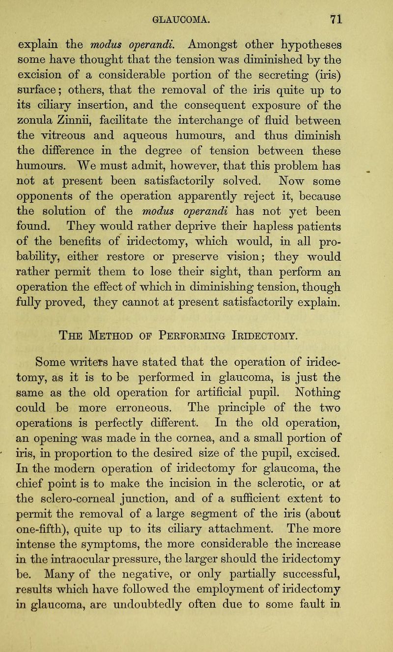 explain the modus operandi. Amongst other hypotheses some have thought that the tension was diminished by the excision of a considerable portion of the secreting (iris) surface; others, that the removal of the iris quite up to its ciliary insertion, and the consequent exposure of the zonula Zinnii, facilitate the interchange of fluid between the vitreous and aqueous humours, and thus diminish the difference in the degree of tension between these humours. We must admit, however, that this problem has not at present been satisfactorily solved. Now some opponents of the operation apparently reject it, because the solution of the modus operandi has not yet been found. They would rather deprive their hapless patients of the benefits of iridectomy, which would, in all pro- bability, either restore or preserve vision; they would rather permit them to lose their sight, than perform an operation the effect of which in diminishing tension, though fully proved, they cannot at present satisfactorily explain. The Method of Performing Iridectomy. Some writers have stated that the operation of iridec- tomy, as it is to be performed in glaucoma, is just the same as the old operation for artificial pupil. Nothing could be more erroneous. The principle of the two operations is perfectly different. In the old operation, an opening was made in the cornea, and a small portion of iris, in proportion to the desired size of the pupil, excised. In the modern operation of iridectomy for glaucoma, the chief point is to make the incision in the sclerotic, or at the sclero-corneal junction, and of a sufficient extent to permit the removal of a large segment of the iris (about one-fifth), quite up to its ciliary attachment. The more intense the symptoms, the more considerable the increase in the intraocular pressure, the larger should the iridectomy be. Many of the negative, or only partially successful, results which have followed the employment of iridectomy in glaucoma, are undoubtedly often due to some fault in