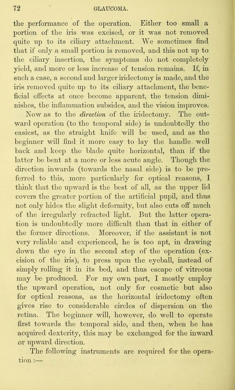 the performance of the operation. Either too small a portion of the iris was excised, or it was not removed quite up to its ciliary attachment. We sometimes find that if only a small portion is removed, and this not up to the ciliary insertion, the symptoms do not completely yield, and more or less increase of tension remains. If, in such a case, a second and larger iridectomy is made, and the iris removed quite up to its ciliary attachment, the bene- ficial effects at once become apparent, the tension dimi- nishes, the inflammation subsides, and the vision improves. Now as to the direction of the iridectomy. The out- ward operation (to the temporal side) is undoubtedly the easiest, as the straight knife will be used, and as the beginner will find it more easy to lay the handle, well back and keep the blade quite horizontal, than if the latter be bent at a more or less acute angle. Though the direction inwards (towards the nasal side) is to be pre- ferred to this, more particularly for optical reasons, I think that the upward is the best of all, as the upper lid covers the greater portion of the artificial pupil, and thus not only hides the slight deformity, but also cuts off much of the irregularly refracted light. But the latter opera- tion is undoubtedly more difficult than that in either of the former directions. Moreover, if the assistant is not very reliable and experienced, he is too apt, in drawing down the eye in the second step of the operation (ex- cision of the iris), to press upon the eyeball, instead of simply rolling it in its bed, and thus escape of vitreous may be produced. For my own part, I mostly employ the upward operation, not only for cosmetic but also for optical reasons, as the horizontal iridectomy often gives rise to considerable circles of dispersion on the retina. The beginner will, however, do well to operate first towards the temporal side, and then, when he has acquired dexterity, this may be exchanged for the inward or upward direction. The following instruments are required for the opera- tion r-