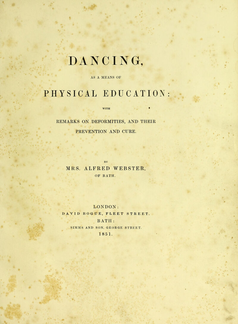 DANCING AS A MEANS OF PHYSICAL EDUCATION WITH • REMARKS ON DEFORMITIES, AND THEIR PREVENTION AND CURE. MRS. ALFRED WEBSTER, OF BATH. LONDON: DAVID BOGUE, FLEET STREET. BATH : SIMMS AND SON, GEOEGE STREET. 1851.