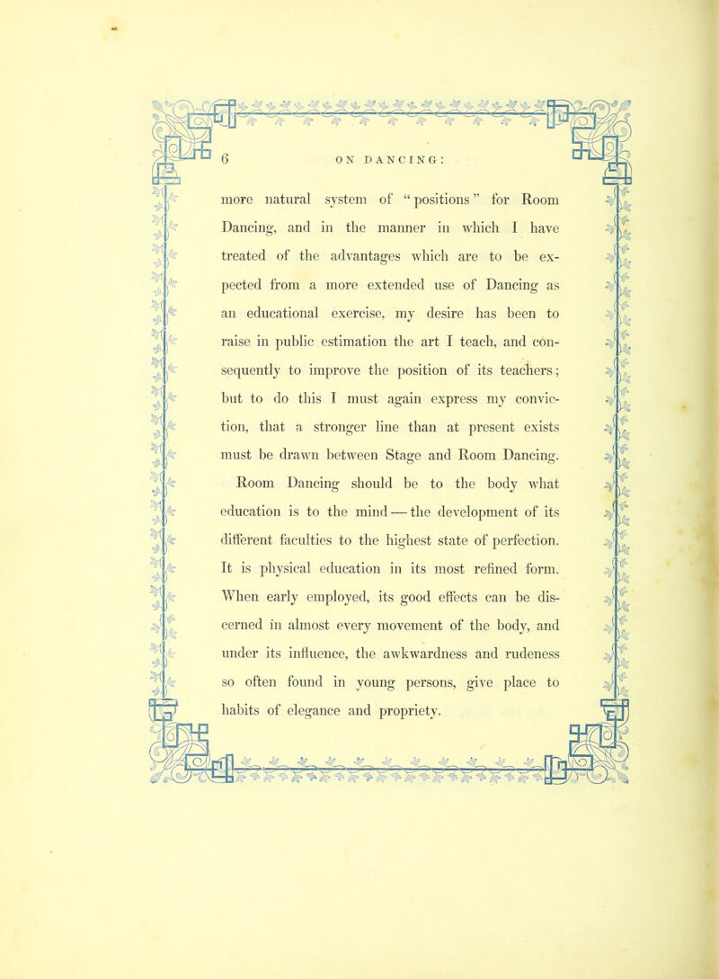 . •ji)' more natural system of “ positions ” for Room Dancing, and in the manner in which I have treated of the advantages which are to be ex- pected from a more extended use of Dancing as an educational exercise, my desire has been to raise in public estimation the art I teach, and con- sequently to improve the position of its teachers; but to do this I must again express my convic- tion, that a stronger line than at present exists must be drawn between Stage and Room Dancing. Room Dancing should be to the body what education is to the mind — the development of its different faculties to the highest state of perfection. It is physical education in its most refined form. When early employed, its good effects can be dis- cerned in almost every movement of the body, and under its influence, the awkwardness and rudeness so often found in young persons, give place to habits of elegance and propriety. 4 4 •1|5, ( f'