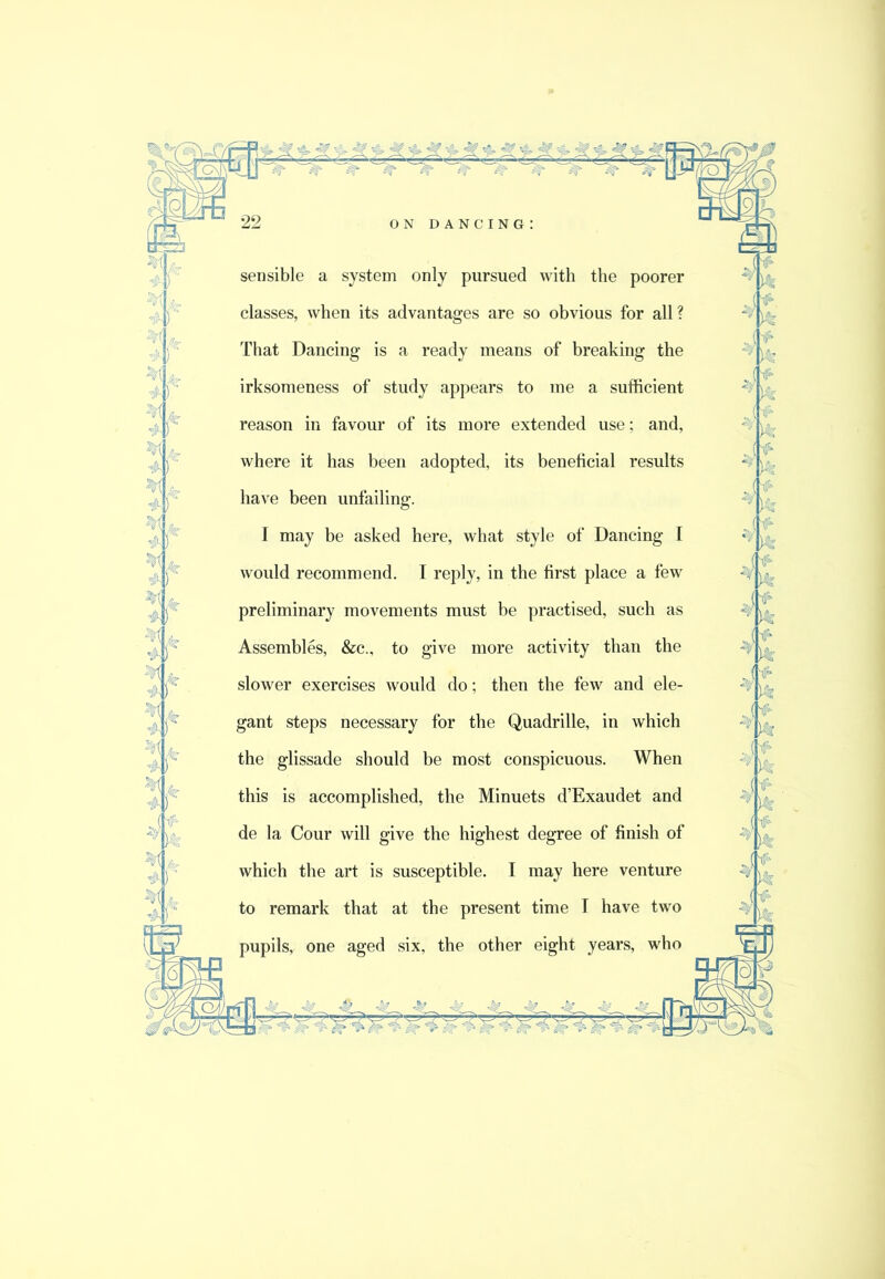 > ^ ^ ft* ON dancing: sensible a system only pursued with the poorer classes, when its advantages are so obvious for all? That Dancing is a ready means of breaking the irksomeness of study appears to me a sufficient reason in favour of its more extended use; and, where it has been adopted, its beneficial results have been unfailing. I may be asked here, what style of Dancing I would recommend. I reply, in the first place a few preliminary movements must be practised, such as Assembles, &c., to give more activity than the slower exercises would do; then the few and ele- gant steps necessary for the Quadrille, in which the glissade should be most conspicuous. When this is accomplished, the Minuets d’Exaudet and de la Cour will give the highest degree of finish of which the art is susceptible. I may here venture to remark that at the present time T have two pupils, one aged six, the other eight years, who