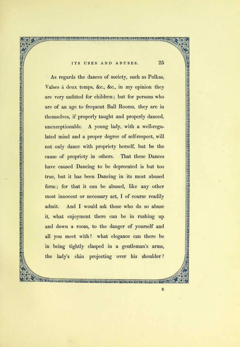 As regards the dances of society, such as Polkas, Vaises a deux temps, &c., &c., in my opinion they are very unfitted for children; but for persons who are of an age to frequent Ball Rooms, they are in themselves, if properly taught and properly danced, unexceptionable. A young lady, with a well-regu- lated mind and a proper degree of self-respect, will not only dance with propriety herself, but be the cause of propriety in others. That these Dances have caused Dancing to be deprecated is but too true, but it has been Dancing in its most abused form; for that it can be abused, like any other most innocent or necessary act, I of course readily admit. And I would ask those who do so abuse it, what enjoyment there can be in rushing up and down a room, to the danger of yourself and all you meet with? what elegance can there be in being tightly clasped in a gentleman’s arms, the lady’s chin projecting over his shoulder ?