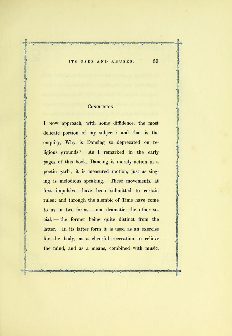 Conclusion. I NOW approach, with some diffidence, the most delicate portion of my subject ; and that is the enquiry. Why is Dancing so deprecated on re- ligious grounds? As I remarked in the early pages of this book. Dancing is merely action in a poetic garb; it is measured motion, just as sing- ing is melodious speaking. These movements, at first impulsive, have been submitted to certain rules; and through the alembic of Time have come to us in two forms — one dramatic, the other so- cial, — the former being quite distinct from the latter. In its latter form it is used as an exercise for the body, as a cheerful recreation to relieve the mind, and as a means, combined with music.