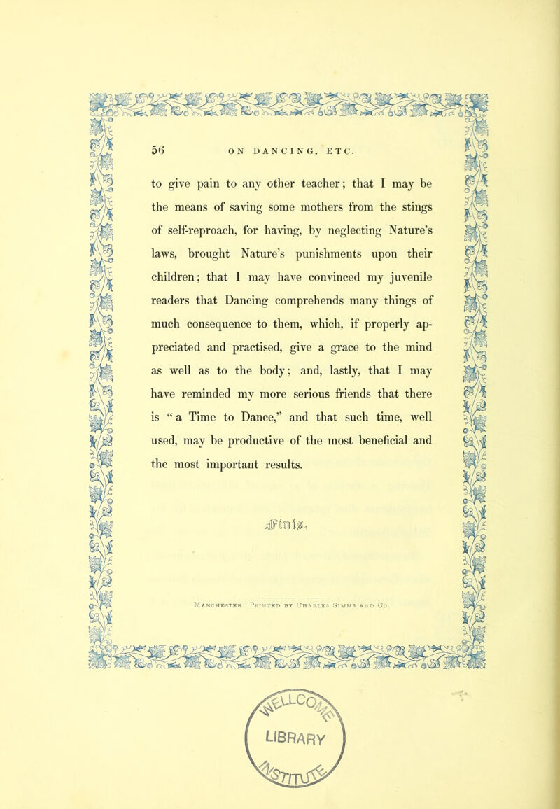 to give pain to any other teacher; that I may be the means of saving some mothers from the stings of self-reproach, for having, by neglecting Nature’s laws, brought Nature’s punishments upon their children; that I may have convinced my juvenile readers that Dancing comprehends many things of much consequence to them, which, if properly ap- preciated and practised, give a grace to the mind as well as to the body; and, lastly, that I may have reminded my more serious friends that there is “ a Time to Dance,” and that such time, well used, may be productive of the most beneficial and the most important results. Manchbstbr . Printed SIMM!