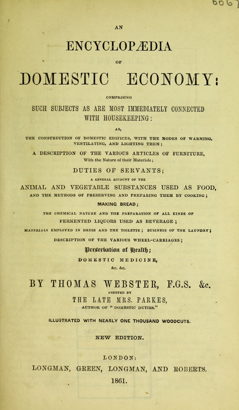 ENCYCLOPAEDIA OF DOMESTIC ECONOMY COMPRISING SUCH SUBJECTS AS ABE MOST IMMEDIATELY CONNECTED WITH HOUSEKEEPING: AS, THE CONSTRUCTION OF DOMESTIC EDIFICES, WITH THE MODES OF WARMING, VENTILATING, AND LIGHTING THEM ; A DESCRIPTION OF THE VARIOUS ARTICLES OF FURNITURE, With the Nature of their Materials ; DUTIES OF SERVANTS; A GENERAL ACCOUNT OF THE ANIMAL AND VEGETABLE SUBSTANCES USED AS FOOD AND THE METHODS OF PRESERVING AND PREPARING THEM BY COOKING J MAKING BREAD; THE CHEMICAL NATURE AND THE PREPARATION OF ALL KINDS OF FERMENTED LIQUORS USED AS BEVERAGE ; MATERIALS EMPLOYED IN DRESS AND THE TOILETTE; BUSINESS OF THE LAUNDRY; DESCRIPTION OF THE VARIOUS WHEEL-CARRIAGES ; Pr^crbattflii of ^raltD; DOMESTIC MEDICINE, &c. &c. BY THOMAS WEBSTER, F.G.S. &c. ASSISTED BY THE LATE MRS. PARKES, AUTHOR OF “ DOMESTIC DUTIES.” ILLUSTRATED WITH NEARLY ONE THOUSAND WOODCUTS. NEW EDITION. LONDON: LONGMAN, GREEN, LONGMAN, AND ROBERTS.